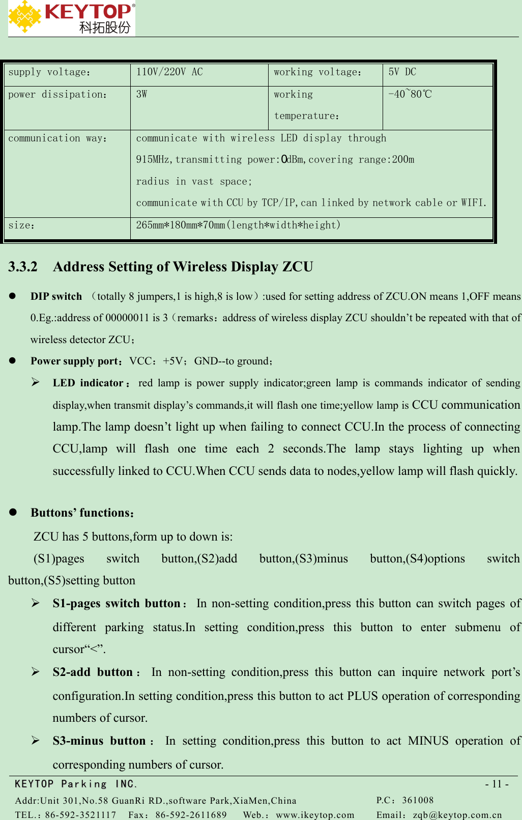 KEYTOPKEYTOP ParkingParking INC .IN C.Addr:Unit 301,No.58 GuanRi RD.,software Park,XiaMen,ChinaP.C：361008TEL.：86-592-3521117Fax：86-592-2611689Web.：www.ikeytop.comEmail：zqb @keytop.com.cn- 11 -supply voltage：110V/220V ACworking voltage：5V DCpower dissipation：3Wworkingtemperature：-40~80℃communication way：communicate with wireless LED display through91５MHz,transmitting power:０dBm,covering range:200mradius in vast space;communicate with CCU by TCP/IP,can linked by network cable or WIFI.size：265mm*180mm*70mm(length*width*height)3.3.2 Address Setting of Wireless Display ZCUDIP switch （totally 8 jumpers,1 is high,8 is low）:used for setting address of ZCU.ON means 1,OFF means0.Eg.:address of 00000011 is 3（remarks：address of wireless display ZCU shouldn’t be repeated with that ofwireless detector ZCU；Power supply port：VCC：+5V；GND--to ground；LED indicator ：red lamp is power supply indicator;green lamp is commands indicator of sendingdisplay,when transmit display’s commands,it will flash one time;yellow lamp is CCU communicationlamp.The lamp doesn’t light up when failing to connect CCU.In the process of connectingCCU,lamp will flash one time each 2 seconds.The lamp stays lighting up whensuccessfully linked to CCU.When CCU sends data to nodes,yellow lamp will flash quickly.Buttons’ functions：ZCU has 5 buttons,form up to down is:(S1)pages switch button,(S2)add button,(S3)minus button,(S4)options switchbutton,(S5)setting buttonS1-pages switch button ：In non-setting condition,press this button can switch pages ofdifferent parking status.In setting condition,press this button to enter submenu ofcursor“&lt;”.S2-add button ：In non-setting condition,press this button can inquire network port’sconfiguration.In setting condition,press this button to act PLUS operation of correspondingnumbers of cursor.S3-minus button ：In setting condition,press this button to act MINUS operation ofcorresponding numbers of cursor.