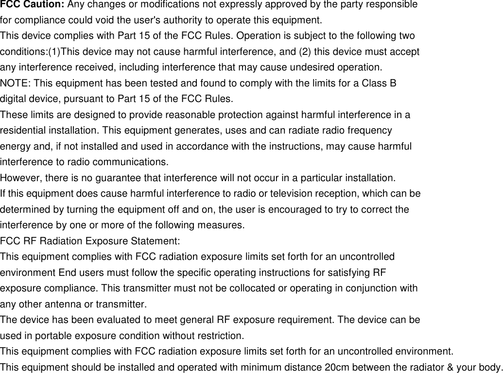     FCC Caution: Any changes or modifications not expressly approved by the party responsible for compliance could void the user&apos;s authority to operate this equipment. This device complies with Part 15 of the FCC Rules. Operation is subject to the following two conditions:(1)This device may not cause harmful interference, and (2) this device must accept any interference received, including interference that may cause undesired operation. NOTE: This equipment has been tested and found to comply with the limits for a Class B digital device, pursuant to Part 15 of the FCC Rules. These limits are designed to provide reasonable protection against harmful interference in a residential installation. This equipment generates, uses and can radiate radio frequency energy and, if not installed and used in accordance with the instructions, may cause harmful interference to radio communications. However, there is no guarantee that interference will not occur in a particular installation. If this equipment does cause harmful interference to radio or television reception, which can be determined by turning the equipment off and on, the user is encouraged to try to correct the interference by one or more of the following measures.FCC RF Radiation Exposure Statement: This equipment complies with FCC radiation exposure limits set forth for an uncontrolled environment End users must follow the specific operating instructions for satisfying RF exposure compliance. This transmitter must not be collocated or operating in conjunction with any other antenna or transmitter. The device has been evaluated to meet general RF exposure requirement. The device can be used in portable exposure condition without restriction. This equipment complies with FCC radiation exposure limits set forth for an uncontrolled environment. This equipment should be installed and operated with minimum distance 20cm between the radiator &amp; your body.  