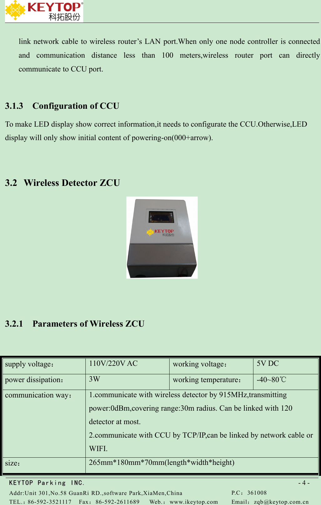 KEYTOPKEYTOP ParkingParking INC .IN C.Addr:Unit 301,No.58 GuanRi RD.,software Park,XiaMen,ChinaP.C：361008TEL.：86-592-3521117Fax：86-592-2611689Web.：www.ikeytop.comEmail：zqb @keytop.com.cn- 4 -link network cable to wireless router’s LAN port.When only one node controller is connectedand communication distance less than 100 meters,wireless router port can directlycommunicate to CCU port.3.1.3 Configuration of CCUTo make LED display show correct information,it needs to configurate the CCU.Otherwise,LEDdisplay will only show initial content of powering-on(000+arrow).3.2 Wireless Detector ZCU3.2.1 Parameters of Wireless ZCUsupply voltage：110V/220V ACworking voltage：5V DCpower dissipation：3Wworking temperature：-40~80℃communication way：1.communicate with wireless detector by 915MHz,transmittingpower:0dBm,covering range:30m radius. Can be linked with 120detector at most.2.communicate with CCU by TCP/IP,can be linked by network cable orWIFI.size：265mm*180mm*70mm(length*width*height)