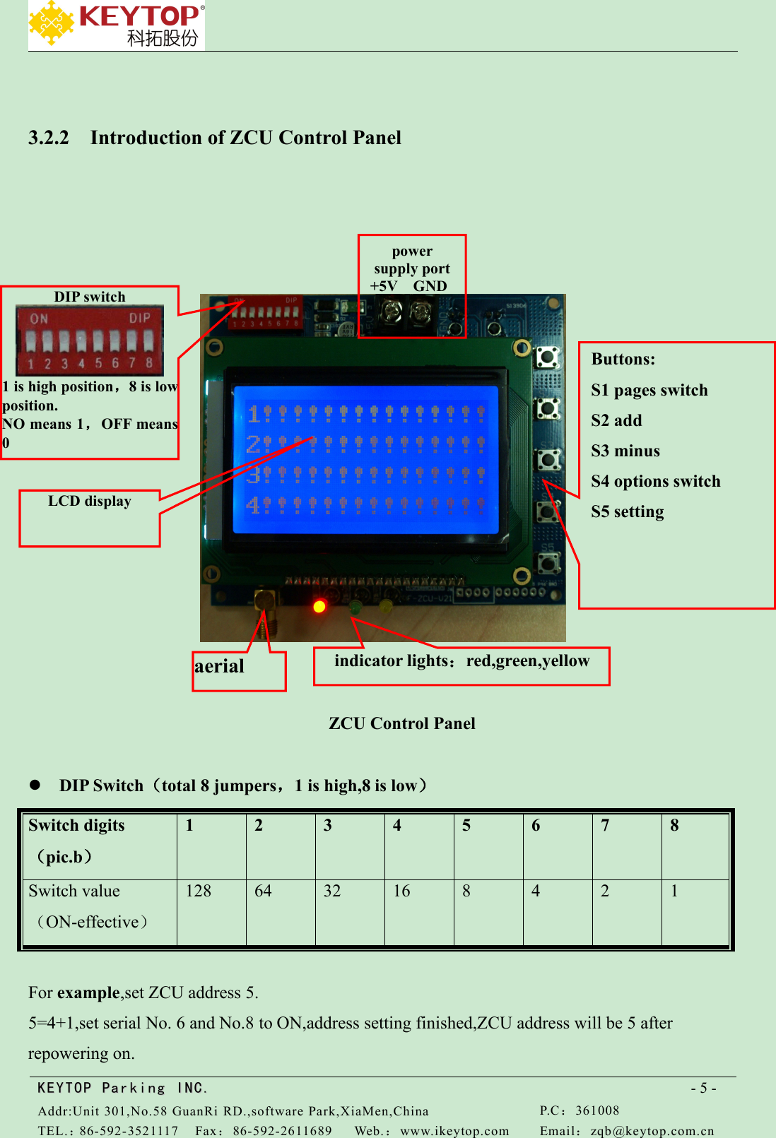KEYTOPKEYTOP ParkingParking INC .IN C.Addr:Unit 301,No.58 GuanRi RD.,software Park,XiaMen,ChinaP.C：361008TEL.：86-592-3521117Fax：86-592-2611689Web.：www.ikeytop.comEmail：zqb @keytop.com.cn- 5 -3.2.2 Introduction of ZCU Control PanelZCU Control PanelDIP Switch（total 8 jumpers，1 is high,8 is low）Switch digits（pic.b）12345678Switch value（ON-effective）1286432168421For example,set ZCU address 5.5=4+1,set serial No. 6 and No.8 to ON,address setting finished,ZCU address will be 5 afterrepowering on.Buttons:S1 pages switchS2 addS3 minusS4 options switchS5 settingpowersupply port+5V GNDDIP switch1 is high position，8 is lowposition.NO means 1，OFF means0indicator lights：red,green,yellowaerialLCD display