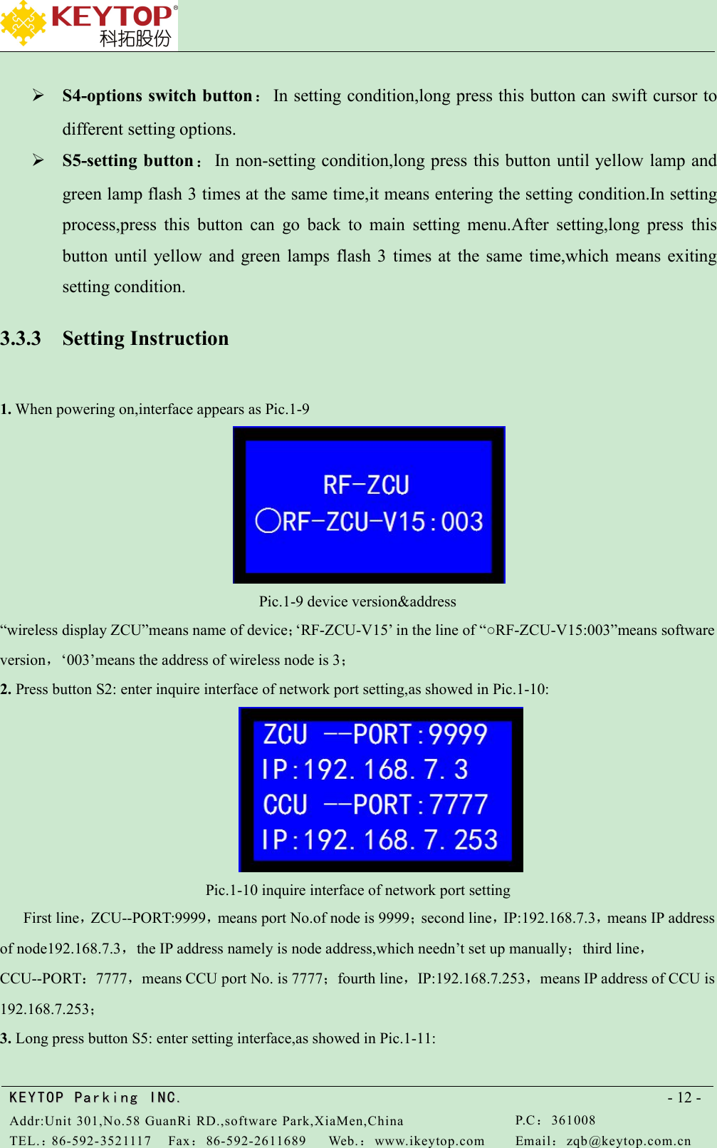 KEYTOPKEYTOP ParkingParking INC .IN C.Addr:Unit 301,No.58 GuanRi RD.,software Park,XiaMen,ChinaP.C：361008TEL.：86-592-3521117Fax：86-592-2611689Web.：www.ikeytop.comEmail：zqb @keytop.com.cn- 12 -S4-options switch button：In setting condition,long press this button can swift cursor todifferent setting options.S5-setting button：In non-setting condition,long press this button until yellow lamp andgreen lamp flash 3 times at the same time,it means entering the setting condition.In settingprocess,press this button can go back to main setting menu.After setting,long press thisbutton until yellow and green lamps flash 3 times at the same time,which means exitingsetting condition.3.3.3 Setting Instruction1. When powering on,interface appears as Pic.1-9Pic.1-9 device version&amp;address“wireless display ZCU”means name of device；‘RF-ZCU-V15’ in the line of “○RF-ZCU-V15:003”means softwareversion，‘003’means the address of wireless node is 3；2. Press button S2: enter inquire interface of network port setting,as showed in Pic.1-10:Pic.1-10 inquire interface of network port settingFirst line，ZCU--PORT:9999，means port No.of node is 9999；second line，IP:192.168.7.3，means IP addressof node192.168.7.3，the IP address namely is node address,which needn’t set up manually；third line，CCU--PORT：7777，means CCU port No. is 7777；fourth line，IP:192.168.7.253，means IP address of CCU is192.168.7.253；3. Long press button S5: enter setting interface,as showed in Pic.1-11:
