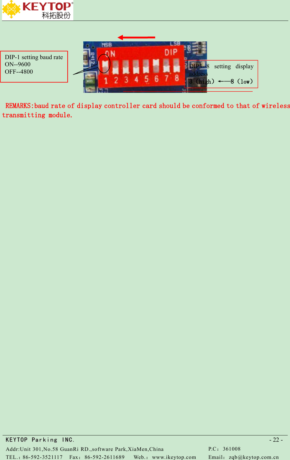 KEYTOPKEYTOP ParkingParking INC .IN C.Addr:Unit 301,No.58 GuanRi RD.,software Park,XiaMen,ChinaP.C：361008TEL.：86-592-3521117Fax：86-592-2611689Web.：www.ikeytop.comEmail：zqb @keytop.com.cn- 22 -REMARKS:baud rate of display controller card should be conformed to that of wirelesstransmitting module.DIP3--8 setting displayaddress3（high）←—8（low）DIP-1 setting baud rateON--9600OFF--4800