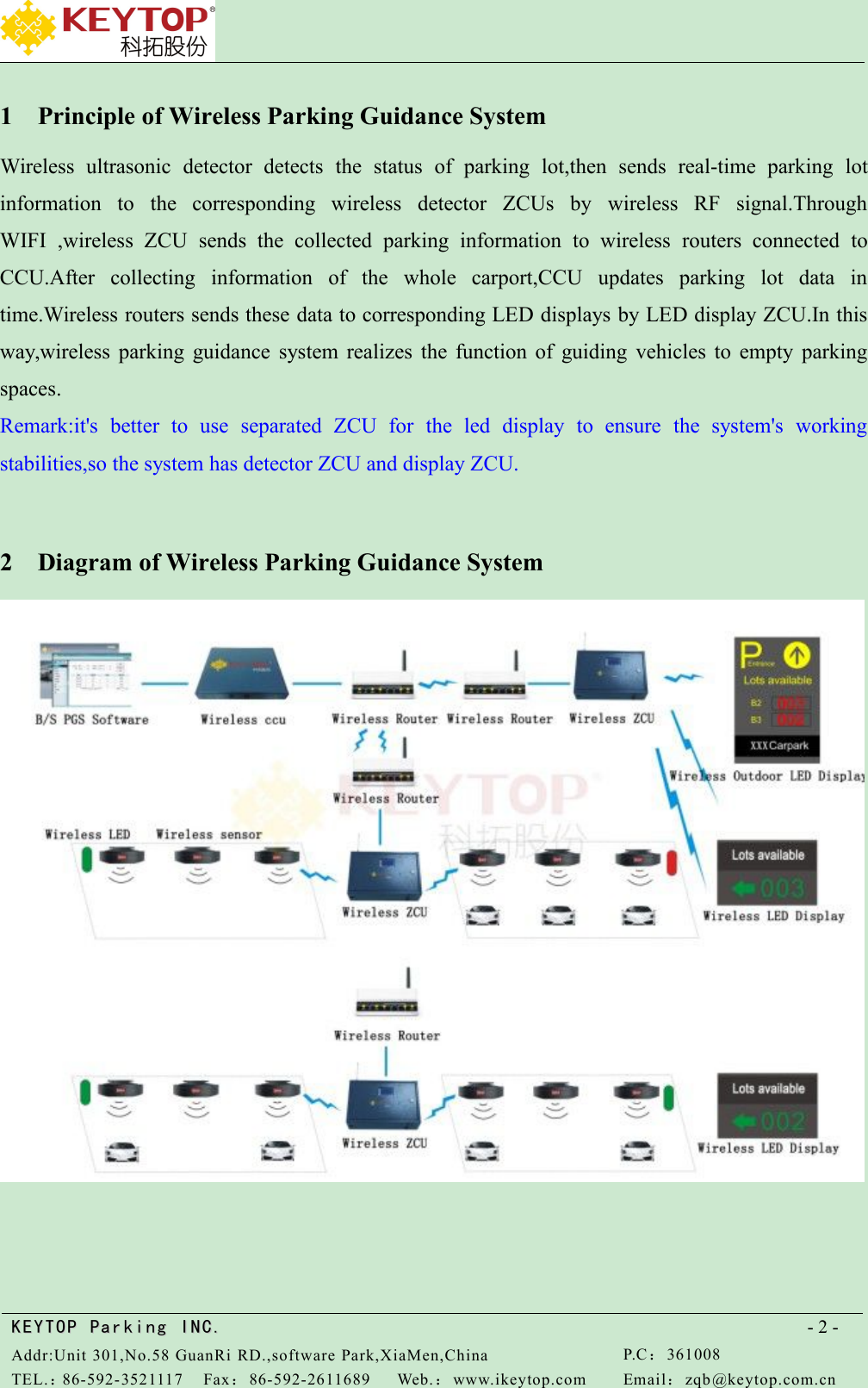 KEYTOPKEYTOP ParkingParking INC .IN C.Addr:Unit 301,No.58 GuanRi RD.,software Park,XiaMen,ChinaP.C：361008TEL.：86-592-3521117Fax：86-592-2611689Web.：www.ikeytop.comEmail：zqb @keytop.com.cn- 2 -1 Principle of Wireless Parking Guidance SystemWireless ultrasonic detector detects the status of parking lot,then sends real-time parking lotinformation to the corresponding wireless detector ZCUs by wireless RF signal.ThroughWIFI ,wireless ZCU sends the collected parking information to wireless routers connected toCCU.After collecting information of the whole carport,CCU updates parking lot data intime.Wireless routers sends these data to corresponding LED displays by LED display ZCU.In thisway,wireless parking guidance system realizes the function of guiding vehicles to empty parkingspaces.Remark:it&apos;s better to use separated ZCU for the led display to ensure the system&apos;s workingstabilities,so the system has detector ZCU and display ZCU.2 Diagram of Wireless Parking Guidance System