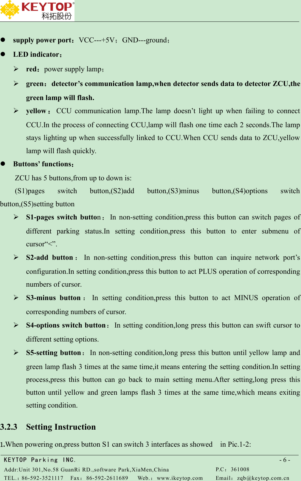 KEYTOPKEYTOP ParkingParking INC .IN C.Addr:Unit 301,No.58 GuanRi RD.,software Park,XiaMen,ChinaP.C：361008TEL.：86-592-3521117Fax：86-592-2611689Web.：www.ikeytop.comEmail：zqb @keytop.com.cn- 6 -supply power port：VCC---+5V；GND---ground；LED indicator：red：power supply lamp；green：detector’s communication lamp,when detector sends data to detector ZCU,thegreen lamp will flash.yellow ：CCU communication lamp.The lamp doesn’t light up when failing to connectCCU.In the process of connecting CCU,lamp will flash one time each 2 seconds.The lampstays lighting up when successfully linked to CCU.When CCU sends data to ZCU,yellowlamp will flash quickly.Buttons’ functions：ZCU has 5 buttons,from up to down is:(S1)pages switch button,(S2)add button,(S3)minus button,(S4)options switchbutton,(S5)setting buttonS1-pages switch button：In non-setting condition,press this button can switch pages ofdifferent parking status.In setting condition,press this button to enter submenu ofcursor“&lt;”.S2-add button ：In non-setting condition,press this button can inquire network port’sconfiguration.In setting condition,press this button to act PLUS operation of correspondingnumbers of cursor.S3-minus button ：In setting condition,press this button to act MINUS operation ofcorresponding numbers of cursor.S4-options switch button：In setting condition,long press this button can swift cursor todifferent setting options.S5-setting button：In non-setting condition,long press this button until yellow lamp andgreen lamp flash 3 times at the same time,it means entering the setting condition.In settingprocess,press this button can go back to main setting menu.After setting,long press thisbutton until yellow and green lamps flash 3 times at the same time,which means exitingsetting condition.3.2.3 Setting Instruction1.When powering on,press button S1 can switch 3 interfaces as showed in Pic.1-2: