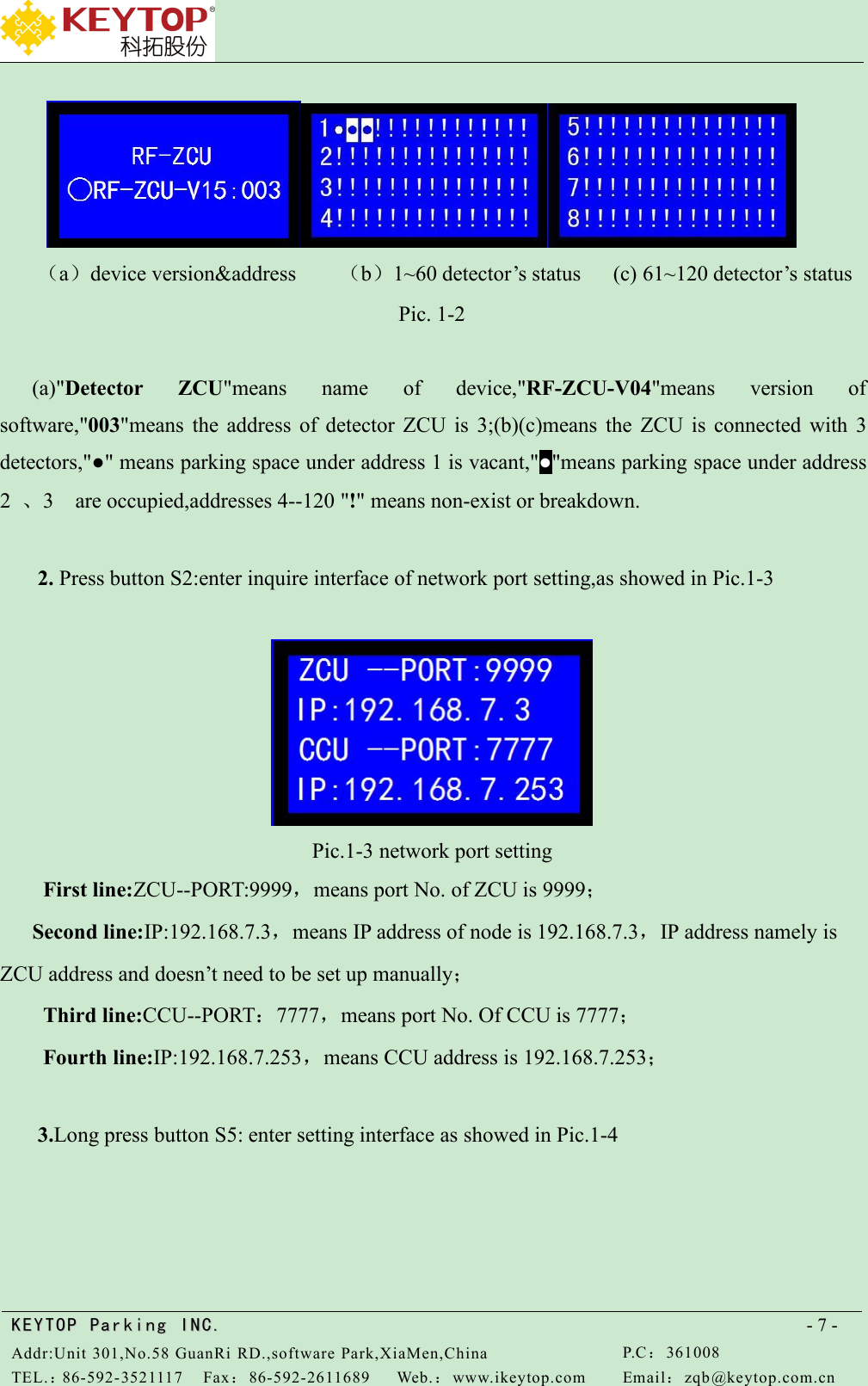 KEYTOPKEYTOP ParkingParking INC .IN C.Addr:Unit 301,No.58 GuanRi RD.,software Park,XiaMen,ChinaP.C：361008TEL.：86-592-3521117Fax：86-592-2611689Web.：www.ikeytop.comEmail：zqb @keytop.com.cn- 7 -（a）device version&amp;address （b）1~60 detector’s status (c) 61~120 detector’s statusPic. 1-2(a)&quot;Detector ZCU&quot;means name of device,&quot;RF-ZCU-V04&quot;means version ofsoftware,&quot;003&quot;means the address of detector ZCU is 3;(b)(c)means the ZCU is connected with 3detectors,&quot;●&quot; means parking space under address 1 is vacant,&quot;●&quot;means parking space under address2、3 are occupied,addresses 4--120 &quot;!&quot; means non-exist or breakdown.2. Press button S2:enter inquire interface of network port setting,as showed in Pic.1-3Pic.1-3 network port settingFirst line:ZCU--PORT:9999，means port No. of ZCU is 9999；Second line:IP:192.168.7.3，means IP address of node is 192.168.7.3，IP address namely isZCU address and doesn’t need to be set up manually；Third line:CCU--PORT：7777，means port No. Of CCU is 7777；Fourth line:IP:192.168.7.253，means CCU address is 192.168.7.253；3.Long press button S5: enter setting interface as showed in Pic.1-4