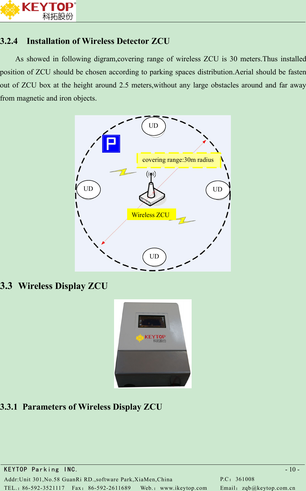 KEYTOPKEYTOP ParkingParking INC .IN C.Addr:Unit 301,No.58 GuanRi RD.,software Park,XiaMen,ChinaP.C：361008TEL.：86-592-3521117Fax：86-592-2611689Web.：www.ikeytop.comEmail：zqb @keytop.com.cn- 10 -3.2.4 Installation of Wireless Detector ZCUAs showed in following digram,covering range of wireless ZCU is 30 meters.Thus installedposition of ZCU should be chosen according to parking spaces distribution.Aerial should be fastenout of ZCU box at the height around 2.5 meters,without any large obstacles around and far awayfrom magnetic and iron objects.3.3 Wireless Display ZCU3.3.1 Parameters of Wireless Display ZCUUDUDUDUDcovering range:30m radiusWireless ZCU