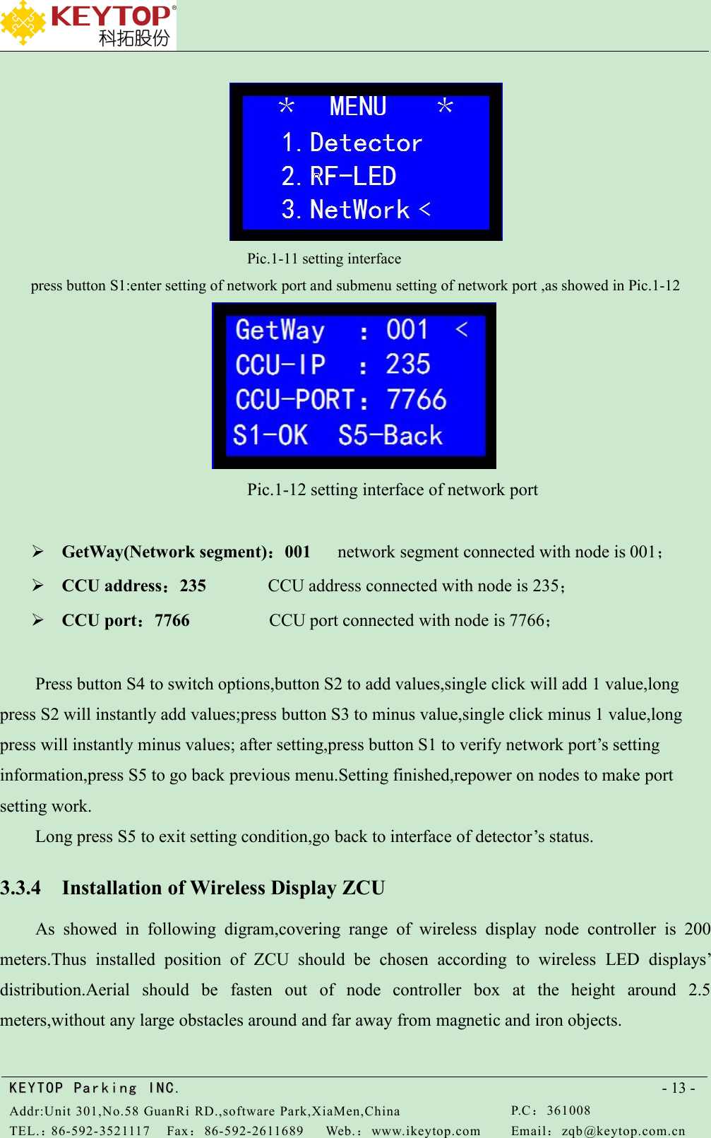 KEYTOPKEYTOP ParkingParking INC .IN C.Addr:Unit 301,No.58 GuanRi RD.,software Park,XiaMen,ChinaP.C：361008TEL.：86-592-3521117Fax：86-592-2611689Web.：www.ikeytop.comEmail：zqb @keytop.com.cn- 13 -Pic.1-11 setting interfacepress button S1:enter setting of network port and submenu setting of network port ,as showed in Pic.1-12Pic.1-12 setting interface of network portGetWay(Network segment)：001 network segment connected with node is 001；CCU address：235 CCU address connected with node is 235；CCU port：7766 CCU port connected with node is 7766；Press button S4 to switch options,button S2 to add values,single click will add 1 value,longpress S2 will instantly add values;press button S3 to minus value,single click minus 1 value,longpress will instantly minus values; after setting,press button S1 to verify network port’s settinginformation,press S5 to go back previous menu.Setting finished,repower on nodes to make portsetting work.Long press S5 to exit setting condition,go back to interface of detector’s status.3.3.4 Installation of Wireless Display ZCUAs showed in following digram,covering range of wireless display node controller is 200meters.Thus installed position of ZCU should be chosen according to wireless LED displays’distribution.Aerial should be fasten out of node controller box at the height around 2.5meters,without any large obstacles around and far away from magnetic and iron objects.