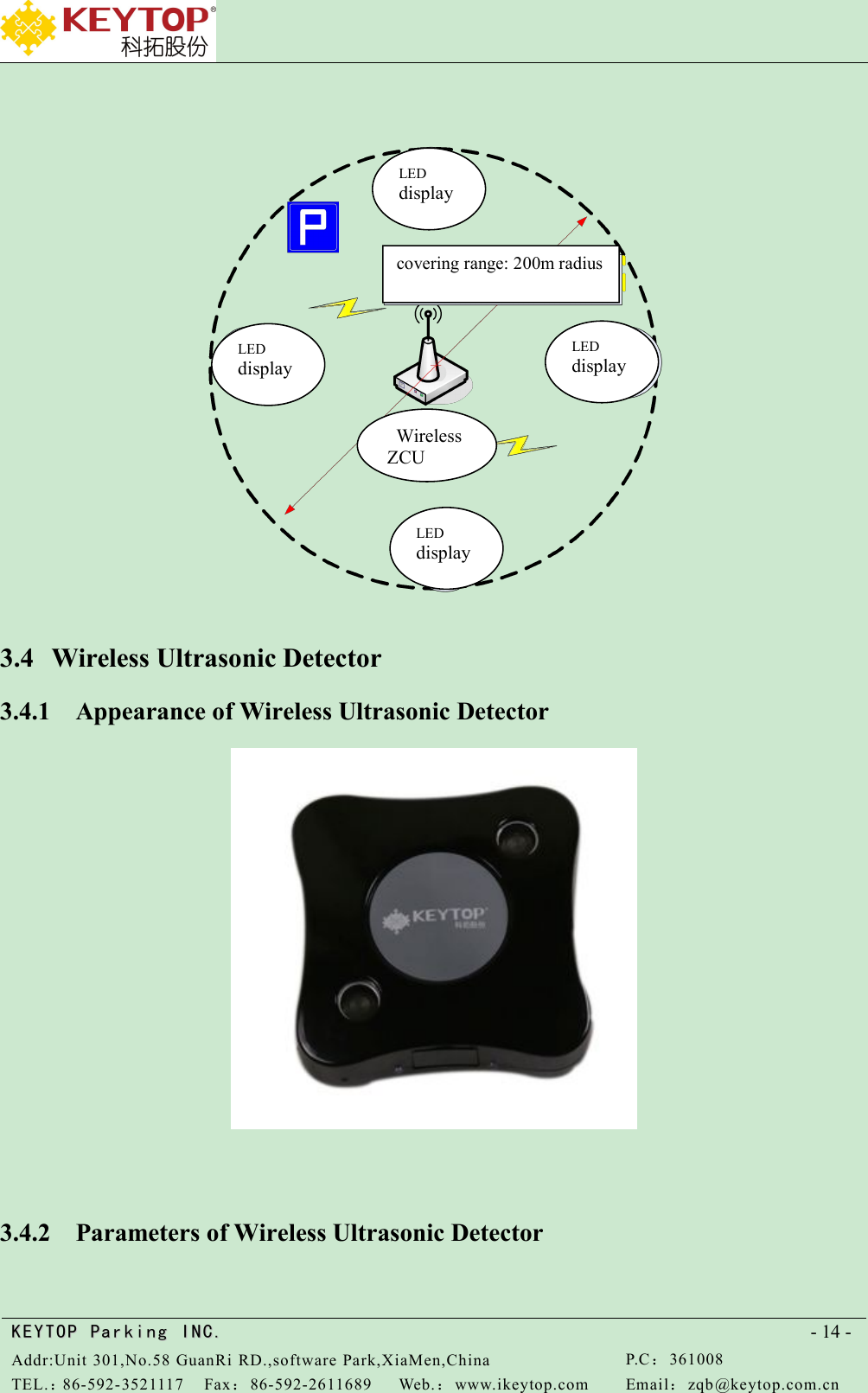 KEYTOPKEYTOP ParkingParking INC .IN C.Addr:Unit 301,No.58 GuanRi RD.,software Park,XiaMen,ChinaP.C：361008TEL.：86-592-3521117Fax：86-592-2611689Web.：www.ikeytop.comEmail：zqb @keytop.com.cn- 14 -3.4 Wireless Ultrasonic Detector3.4.1 Appearance of Wireless Ultrasonic Detector3.4.2 Parameters of Wireless Ultrasonic DetectorLEDdisplayLEDdisplayLEDdisplayLEDdisplaycovering range: 200m radiusWirelessZCU