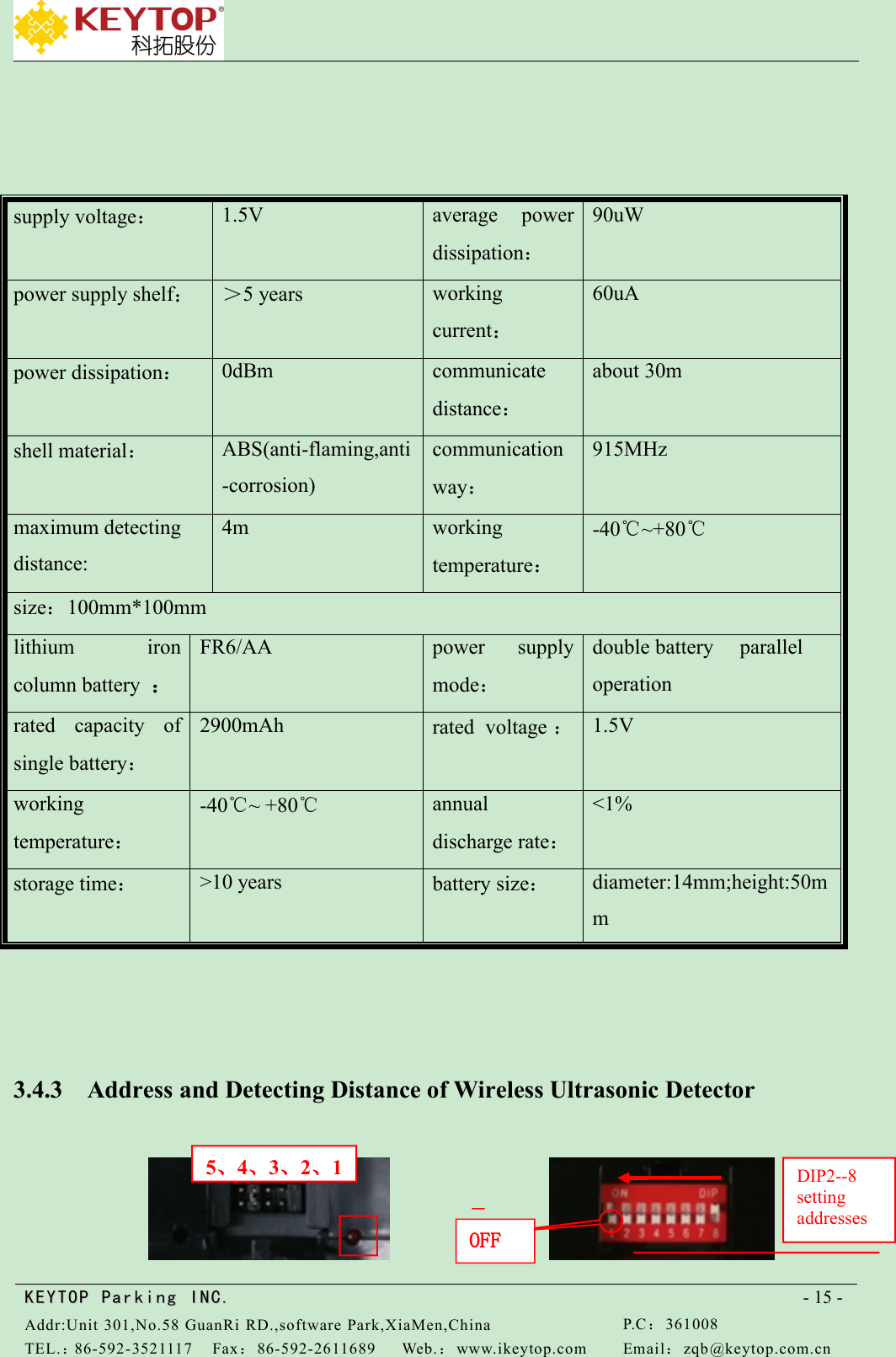 KEYTOPKEYTOP ParkingParking INC .IN C.Addr:Unit 301,No.58 GuanRi RD.,software Park,XiaMen,ChinaP.C：361008TEL.：86-592-3521117Fax：86-592-2611689Web.：www.ikeytop.comEmail：zqb @keytop.com.cn- 15 -supply voltage：1.5Vaverage powerdissipation：90uWpower supply shelf：＞5 yearsworkingcurrent：60uApower dissipation：0dBmcommunicatedistance：about 30mshell material：ABS(anti-flaming,anti-corrosion)communicationway：915MHzmaximum detectingdistance:4mworkingtemperature：-40℃~+80℃size：100mm*100mmlithium ironcolumn battery ：FR6/AApower supplymode：double battery paralleloperationrated capacity ofsingle battery：2900mAhrated voltage ：1.5Vworkingtemperature：-40℃~ +80℃annualdischarge rate：&lt;1%storage time：&gt;10 yearsbattery size：diameter:14mm;height:50mm3.4.3 Address and Detecting Distance of Wireless Ultrasonic Detector5、4、3、2、1OFFDIP2--8settingaddresses