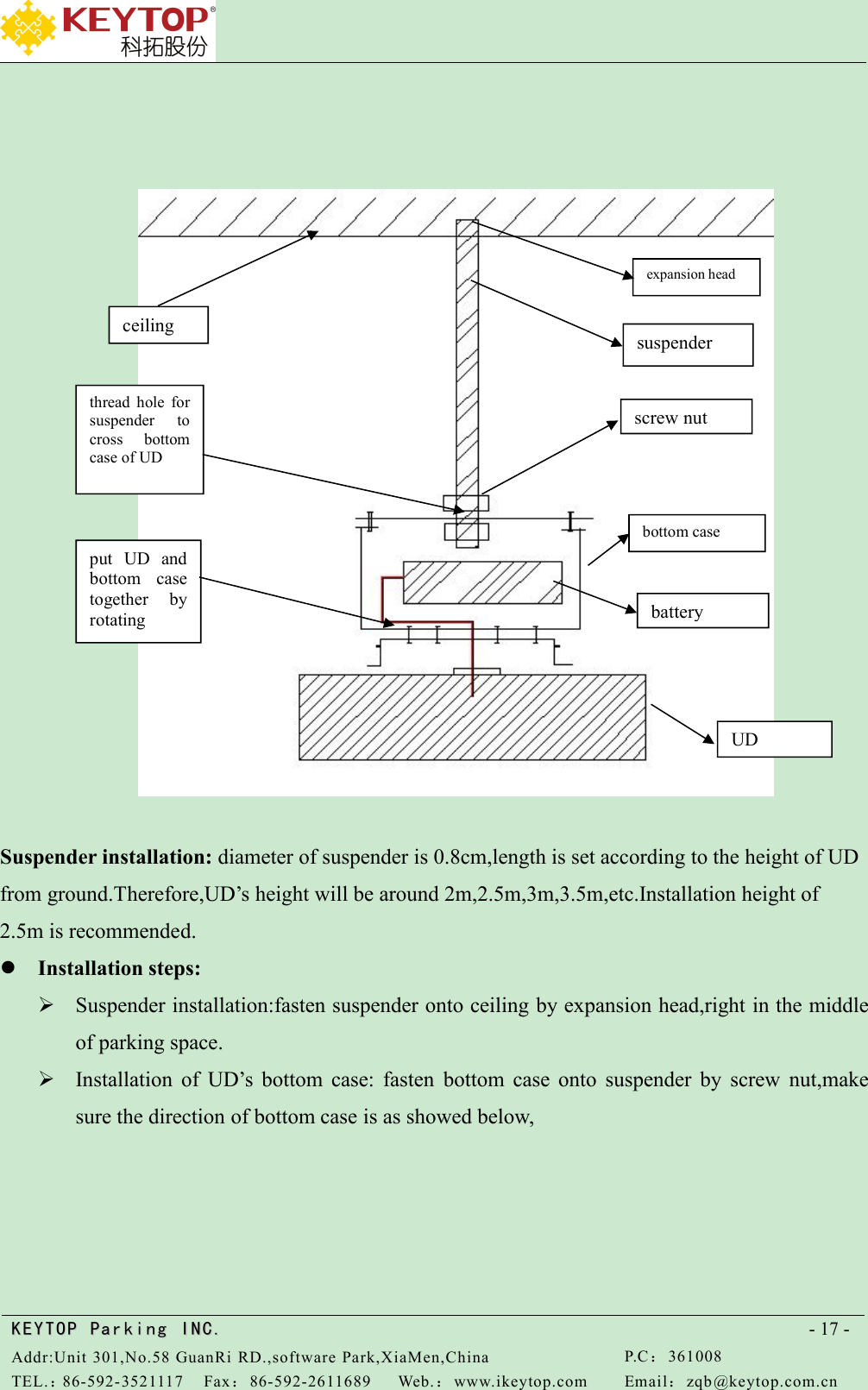 KEYTOPKEYTOP ParkingParking INC .IN C.Addr:Unit 301,No.58 GuanRi RD.,software Park,XiaMen,ChinaP.C：361008TEL.：86-592-3521117Fax：86-592-2611689Web.：www.ikeytop.comEmail：zqb @keytop.com.cn- 17 -Suspender installation: diameter of suspender is 0.8cm,length is set according to the height of UDfrom ground.Therefore,UD’s height will be around 2m,2.5m,3m,3.5m,etc.Installation height of2.5m is recommended.Installation steps:Suspender installation:fasten suspender onto ceiling by expansion head,right in the middleof parking space.Installation of UD’s bottom case: fasten bottom case onto suspender by screw nut,makesure the direction of bottom case is as showed below,UDbatterybottom caseput UD andbottom casetogether byrotatingscrew nutthread hole forsuspender tocross bottomcase of UDceilingsuspenderexpansion head