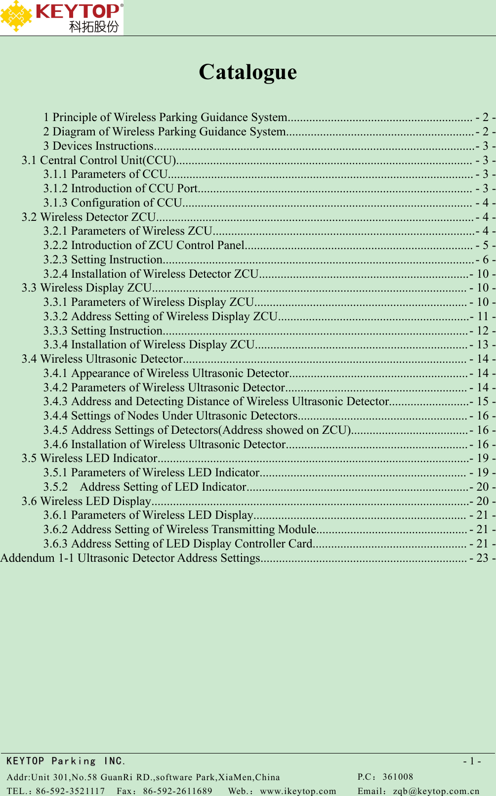 KEYTOPKEYTOP ParkingParking INC .IN C.Addr:Unit 301,No.58 GuanRi RD.,software Park,XiaMen,ChinaP.C：361008TEL.：86-592-3521117Fax：86-592-2611689Web.：www.ikeytop.comEmail：zqb @keytop.com.cn- 1 -Catalogue1 Principle of Wireless Parking Guidance System............................................................ - 2 -2 Diagram of Wireless Parking Guidance System.............................................................- 2 -3 Devices Instructions........................................................................................................- 3 -3.1 Central Control Unit(CCU)................................................................................................ - 3 -3.1.1 Parameters of CCU................................................................................................... - 3 -3.1.2 Introduction of CCU Port......................................................................................... - 3 -3.1.3 Configuration of CCU.............................................................................................. - 4 -3.2 Wireless Detector ZCU....................................................................................................... - 4 -3.2.1 Parameters of Wireless ZCU.....................................................................................- 4 -3.2.2 Introduction of ZCU Control Panel.......................................................................... - 5 -3.2.3 Setting Instruction.....................................................................................................- 6 -3.2.4 Installation of Wireless Detector ZCU....................................................................- 10 -3.3 Wireless Display ZCU...................................................................................................... - 10 -3.3.1 Parameters of Wireless Display ZCU..................................................................... - 10 -3.3.2 Address Setting of Wireless Display ZCU..............................................................- 11 -3.3.3 Setting Instruction...................................................................................................- 12 -3.3.4 Installation of Wireless Display ZCU..................................................................... - 13 -3.4 Wireless Ultrasonic Detector............................................................................................ - 14 -3.4.1 Appearance of Wireless Ultrasonic Detector..........................................................- 14 -3.4.2 Parameters of Wireless Ultrasonic Detector........................................................... - 14 -3.4.3 Address and Detecting Distance of Wireless Ultrasonic Detector..........................- 15 -3.4.4 Settings of Nodes Under Ultrasonic Detectors....................................................... - 16 -3.4.5 Address Settings of Detectors(Address showed on ZCU)......................................- 16 -3.4.6 Installation of Wireless Ultrasonic Detector........................................................... - 16 -3.5 Wireless LED Indicator.....................................................................................................- 19 -3.5.1 Parameters of Wireless LED Indicator................................................................... - 19 -3.5.2 Address Setting of LED Indicator........................................................................- 20 -3.6 Wireless LED Display.......................................................................................................- 20 -3.6.1 Parameters of Wireless LED Display..................................................................... - 21 -3.6.2 Address Setting of Wireless Transmitting Module................................................. - 21 -3.6.3 Address Setting of LED Display Controller Card.................................................. - 21 -Addendum 1-1 Ultrasonic Detector Address Settings................................................................... - 23 -
