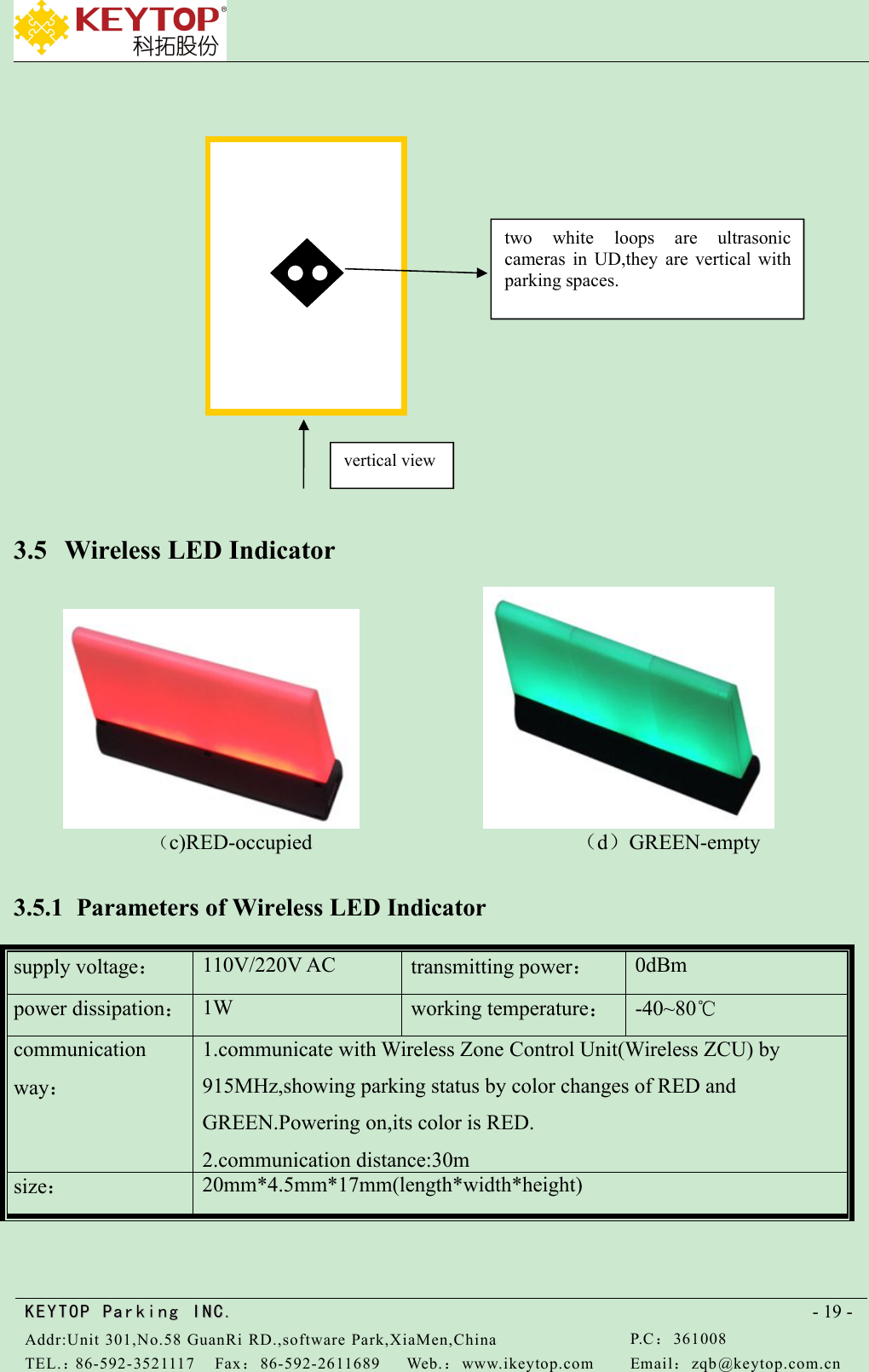 KEYTOPKEYTOP ParkingParking INC .IN C.Addr:Unit 301,No.58 GuanRi RD.,software Park,XiaMen,ChinaP.C：361008TEL.：86-592-3521117Fax：86-592-2611689Web.：www.ikeytop.comEmail：zqb @keytop.com.cn- 19 -3.5 Wireless LED Indicator（c)RED-occupied （d）GREEN-empty3.5.1 Parameters of Wireless LED Indicatorsupply voltage：110V/220V ACtransmitting power：0dBmpower dissipation：1Wworking temperature：-40~80℃communicationway：1.communicate with Wireless Zone Control Unit(Wireless ZCU) by915MHz,showing parking status by color changes of RED andGREEN.Powering on,its color is RED.2.communication distance:30msize：20mm*4.5mm*17mm(length*width*height)two white loops are ultrasoniccameras in UD,they are vertical withparking spaces.vertical view