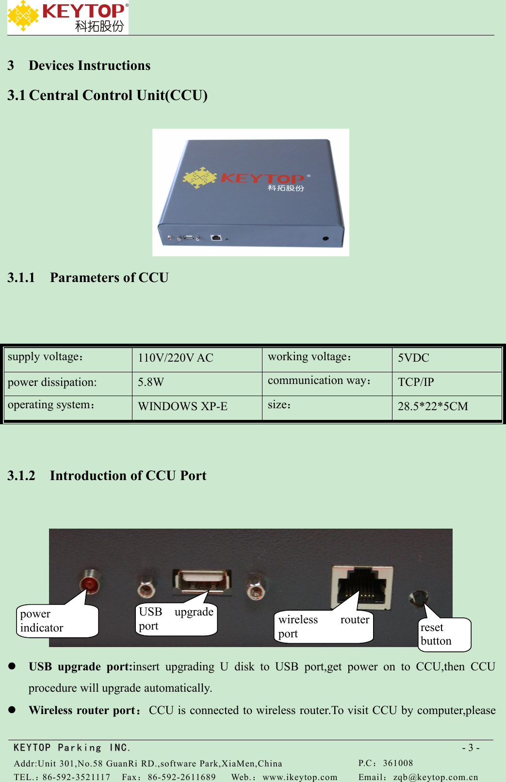 KEYTOPKEYTOP ParkingParking INC .IN C.Addr:Unit 301,No.58 GuanRi RD.,software Park,XiaMen,ChinaP.C：361008TEL.：86-592-3521117Fax：86-592-2611689Web.：www.ikeytop.comEmail：zqb @keytop.com.cn- 3 -3 Devices Instructions3.1 Central Control Unit(CCU)3.1.1 Parameters of CCU3.1.2 Introduction of CCU PortUSB upgrade port:insert upgrading U disk to USB port,get power on to CCU,then CCUprocedure will upgrade automatically.Wireless router port：CCU is connected to wireless router.To visit CCU by computer,pleasesupply voltage：110V/220V ACworking voltage：5VDCpower dissipation:5.8Wcommunication way：TCP/IPoperating system：WINDOWS XP-Esize：28.5*22*5CMpowerindicatorUSB upgradeportwireless routerportresetbutton