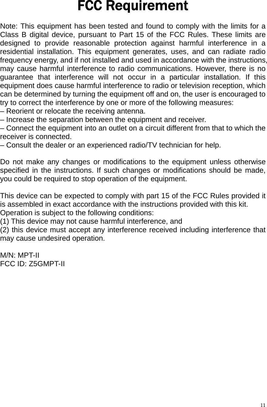  11FCC Requirement   Note: This equipment has been tested and found to comply with the limits for a Class B digital device, pursuant to Part 15 of the FCC Rules. These limits are designed to provide reasonable protection against harmful interference in a residential installation. This equipment generates, uses, and can radiate radio frequency energy, and if not installed and used in accordance with the instructions, may cause harmful interference to radio communications. However, there is no guarantee that interference will not occur in a particular installation. If this equipment does cause harmful interference to radio or television reception, which can be determined by turning the equipment off and on, the user is encouraged to try to correct the interference by one or more of the following measures: &ndash; Reorient or relocate the receiving antenna. &ndash; Increase the separation between the equipment and receiver. &ndash; Connect the equipment into an outlet on a circuit different from that to which the receiver is connected. &ndash; Consult the dealer or an experienced radio/TV technician for help.  Do not make any changes or modifications to the equipment unless otherwise specified in the instructions. If such changes or modifications should be made, you could be required to stop operation of the equipment.  This device can be expected to comply with part 15 of the FCC Rules provided it is assembled in exact accordance with the instructions provided with this kit. Operation is subject to the following conditions: (1) This device may not cause harmful interference, and (2) this device must accept any interference received including interference that may cause undesired operation.  M/N: MPT-II FCC ID: Z5GMPT-II  