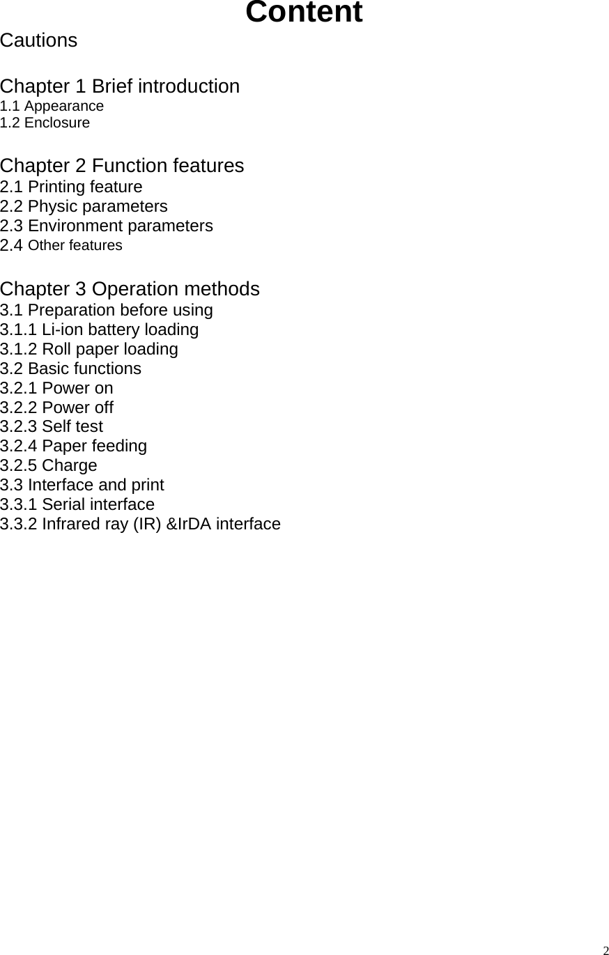   2Content Cautions  Chapter 1 Brief introduction 1.1 Appearance 1.2 Enclosure  Chapter 2 Function features 2.1 Printing feature 2.2 Physic parameters 2.3 Environment parameters 2.4 Other features  Chapter 3 Operation methods 3.1 Preparation before using 3.1.1 Li-ion battery loading 3.1.2 Roll paper loading 3.2 Basic functions 3.2.1 Power on 3.2.2 Power off 3.2.3 Self test 3.2.4 Paper feeding 3.2.5 Charge 3.3 Interface and print 3.3.1 Serial interface 3.3.2 Infrared ray (IR) &amp;IrDA interface  
