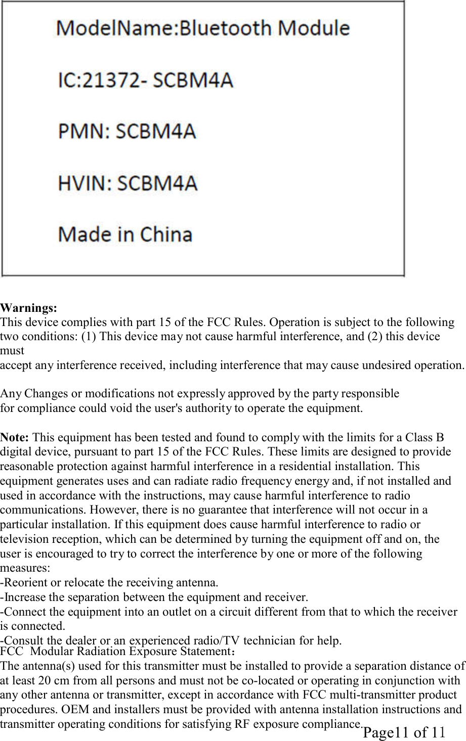 Page11 of 11    Warnings: This device complies with part 15 of the FCC Rules. Operation is subject to the following two conditions: (1) This device may not cause harmful interference, and (2) this device must accept any interference received, including interference that may cause undesired operation.  Any Changes or modifications not expressly approved by the party responsible for compliance could void the user's authority to operate the equipment.  Note: This equipment has been tested and found to comply with the limits for a Class B digital device, pursuant to part 15 of the FCC Rules. These limits are designed to provide reasonable protection against harmful interference in a residential installation. This equipment generates uses and can radiate radio frequency energy and, if not installed and used in accordance with the instructions, may cause harmful interference to radio communications. However, there is no guarantee that interference will not occur in a particular installation. If this equipment does cause harmful interference to radio or television reception, which can be determined by turning the equipment off and on, the user is encouraged to try to correct the interference by one or more of the following measures: -Reorient or relocate the receiving antenna. -Increase the separation between the equipment and receiver. -Connect the equipment into an outlet on a circuit different from that to which the receiver is connected. -Consult the dealer or an experienced radio/TV technician for help. FCC  Modular Radiation Exposure Statement： The antenna(s) used for this transmitter must be installed to provide a separation distance of at least 20 cm from all persons and must not be co-located or operating in conjunction with any other antenna or transmitter, except in accordance with FCC multi-transmitter product procedures. OEM and installers must be provided with antenna installation instructions and transmitter operating conditions for satisfying RF exposure compliance. 