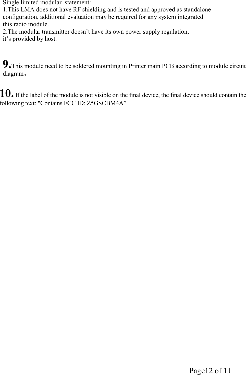 Page12 of 11  Single limited modular  statement: 1.This LMA does not have RF shielding and is tested and approved as standalone configuration, additional evaluation may be required for any system integrated this radio module. 2.The modular transmitter doesn&rsquo;t have its own power supply regulation, it&rsquo;s provided by host.    9.This module need to be soldered mounting in Printer main PCB according to module circuit diagram。  10. If the label of the module is not visible on the final device, the final device should contain the following text: "Contains FCC ID: Z5GSCBM4A&rdquo; 