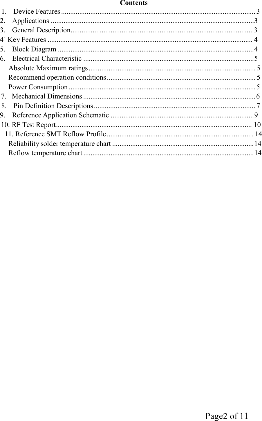 Page2 of 11   Contents 1.  Device Features ........................................................................................................... 3 2.  Applications ................................................................................................................3 3.  General Description.................................................................................................... 3 4ˊ Key Features ................................................................................................................. 4 5.  Block Diagram ............................................................................................................4 6.  Electrical Characteristic ..............................................................................................5 Absolute Maximum ratings ............................................................................................ 5 Recommend operation conditions .................................................................................. 5 Power Consumption ....................................................................................................... 5 7.   Mechanical Dimensions ............................................................................................... 6 8.  Pin Definition Descriptions ......................................................................................... 7 9.  Reference Application Schematic ...............................................................................9 10. RF Test Report............................................................................................................ 10 11. Reference SMT Reflow Profile ................................................................................. 14 Reliability solder temperature chart ..............................................................................14 Reflow temperature chart .............................................................................................. 14 