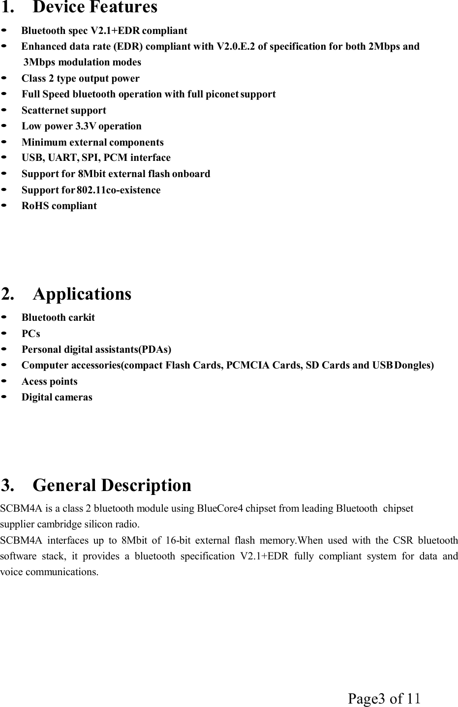 Page3 of 11   1.    Device Features    Bluetooth spec V2.1+EDR compliant   Enhanced data rate (EDR) compliant with V2.0.E.2 of specification for both 2Mbps and 3Mbps modulation modes    Class 2 type output power    Full Speed bluetooth operation with full piconet support    Scatternet support    Low power 3.3V operation    Minimum external components    USB, UART, SPI, PCM interface    Support for 8Mbit external flash onboard    Support for 802.11co-existence    RoHS compliant        2.    Applications     Bluetooth carkit    PCs    Personal digital assistants(PDAs)    Computer accessories(compact Flash Cards, PCMCIA Cards, SD Cards and USB Dongles)    Acess points    Digital cameras        3.    General Description  SCBM4A is a class 2 bluetooth module using BlueCore4 chipset from leading Bluetooth  chipset supplier cambridge silicon radio. SCBM4A  interfaces  up  to  8Mbit  of  16-bit  external  flash  memory.When  used  with  the  CSR  bluetooth software  stack,  it  provides  a  bluetooth  specification  V2.1+EDR  fully  compliant  system  for  data  and voice communications. 