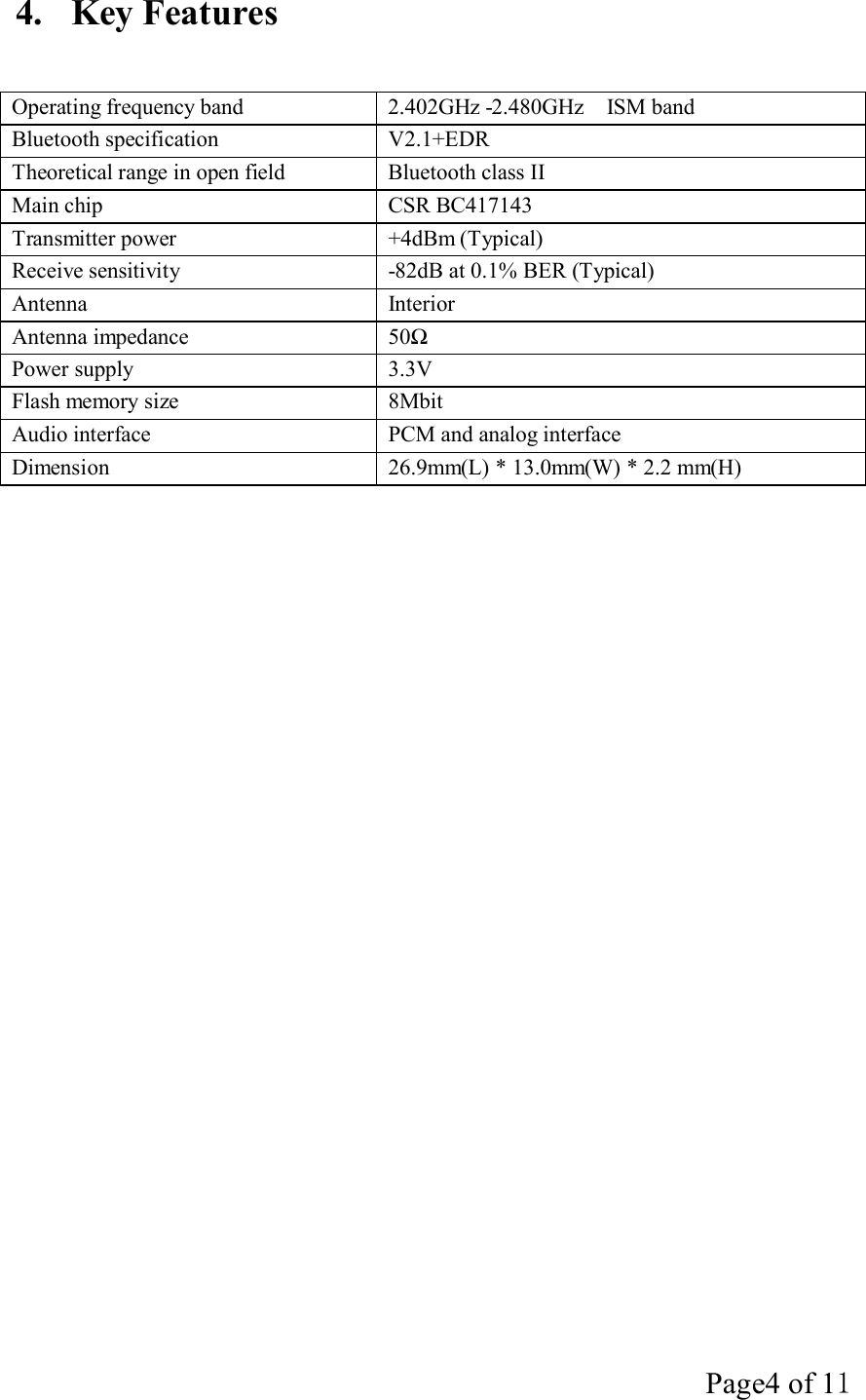 Page4 of 11   4.  Key Features    Operating frequency band  2.402GHz -2.480GHz  ISM band Bluetooth specification  V2.1+EDR Theoretical range in open field  Bluetooth class II Main chip  CSR BC417143 Transmitter power  +4dBm (Typical) Receive sensitivity  -82dB at 0.1% BER (Typical) Antenna  Interior Antenna impedance  50Ω Power supply  3.3V Flash memory size  8Mbit Audio interface  PCM and analog interface Dimension  26.9mm(L) * 13.0mm(W) * 2.2 mm(H) 