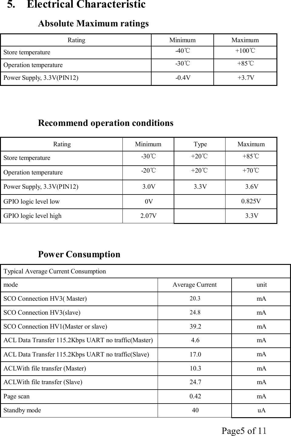 Page5 of 11   5.  Electrical Characteristic  Absolute Maximum ratings  Rating  Minimum  Maximum Store temperature  -40℃  +100℃ Operation temperature  -30℃  +85℃ Power Supply, 3.3V(PIN12)  -0.4V  +3.7V      Recommend operation conditions  Rating  Minimum  Type  Maximum Store temperature  -30℃  +20℃  +85℃ Operation temperature  -20℃  +20℃  +70℃ Power Supply, 3.3V(PIN12)  3.0V  3.3V  3.6V GPIO logic level low  0V  0.825V GPIO logic level high  2.07V  3.3V     Power Consumption  Typical Average Current Consumption mode  Average Current  unit SCO Connection HV3( Master) 20.3 mA SCO Connection HV3(slave) 24.8 mA SCO Connection HV1(Master or slave)  39.2  mA ACL Data Transfer 115.2Kbps UART no traffic(Master) 4.6  mA ACL Data Transfer 115.2Kbps UART no traffic(Slave)  17.0  mA ACLWith file transfer (Master)  10.3  mA ACLWith file transfer (Slave)  24.7  mA Page scan  0.42  mA Standby mode  40  uA 
