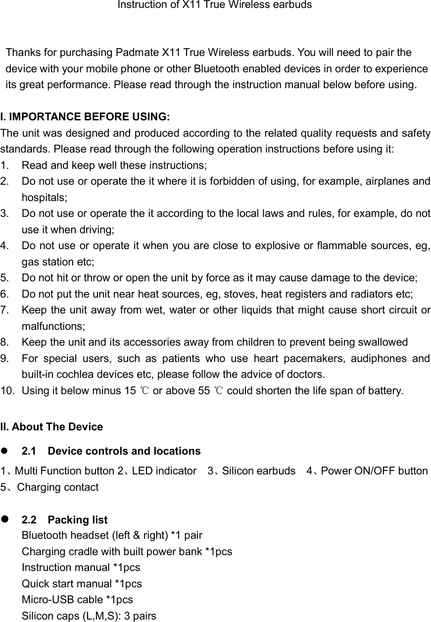 Instruction of X11 True Wireless earbudsThanks for purchasing Padmate X11 True Wireless earbuds. You will need to pair thedevice with your mobile phone or other Bluetooth enabled devices in order to experienceits great performance. Please read through the instruction manual below before using.I. IMPORTANCE BEFORE USING:The unit was designed and produced according to the related quality requests and safetystandards. Please read through the following operation instructions before using it:1. Read and keep well these instructions;2. Do not use or operate the it where it is forbidden of using, for example, airplanes andhospitals;3. Do not use or operate the it according to the local laws and rules, for example, do notuse it when driving;4. Do not use or operate it when you are close to explosive or flammable sources, eg,gas station etc;5. Do not hit or throw or open the unit by force as it may cause damage to the device;6. Do not put the unit near heat sources, eg, stoves, heat registers and radiators etc;7. Keep the unit away from wet, water or other liquids that might cause short circuit ormalfunctions;8. Keep the unit and its accessories away from children to prevent being swallowed9. For special users, such as patients who use heart pacemakers, audiphones andbuilt-in cochlea devices etc, please follow the advice of doctors.10. Using it below minus 15 ℃or above 55 ℃could shorten the life span of battery.II. About The Device2.1 Device controls and locations1、Multi Function button 2、LED indicator 3、Silicon earbuds 4、Power ON/OFF button5、Charging contact2.2 Packing listBluetooth headset (left &amp; right) *1 pairCharging cradle with built power bank *1pcsInstruction manual *1pcsQuick start manual *1pcsMicro-USB cable *1pcsSilicon caps (L,M,S): 3 pairs