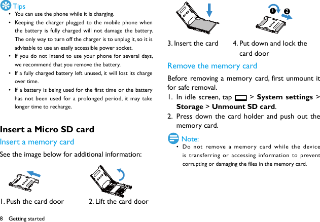 8 Tips&bull; You can use the phone while it is charging.&bull; Keeping the charger plugged to the mobile phone when the battery is fully charged will not damage the battery. The only way to turn off the charger is to unplug it, so it is advisable to use an easily accessible power socket. &bull; If you do not intend to use your phone for several days, we recommend that you remove the battery. &bull; If a fully charged battery left unused, it will lost its charge over time. &bull; If a battery is being used for the first time or the battery has not been used for a prolonged period, it may take longer time to recharge. Insert a Micro SD card Insert a memory cardSee the image below for additional information:          1. Push the card door            2. Lift the card door3. Insert the card       4. Put down and lock the                                   card doorRemove the memory cardBefore removing a memory card, first unmount it for safe removal.1.  In idle screen, tap   > System settings > Storage > Unmount SD card.2.  Press down the card holder and push out the memory card. Note:&bull; Do not remove a memory card while the device is transferring or accessing information to prevent corrupting or damaging the files in the memory card. Getting started12