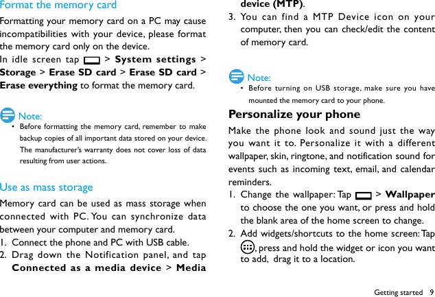 9Format the memory cardFormatting your memory card on a PC may cause incompatibilities with your device, please format the memory card only on the device. In idle screen tap   > System settings > Storage > Erase SD card > Erase SD card > Erase everything to format the memory card. Note:&bull; Before formatting the memory card, remember to make backup copies of all important data stored on your device. The manufacturer&rsquo;s warranty does not cover loss of data resulting from user actions.Use as mass storageMemory card can be used as mass storage when connected with PC. You can synchronize data between your computer and memory card.1.  Connect the phone and PC with USB cable.2.  Drag down the Notification panel, and tap Connected as a media device > Media device (MTP).3.  You can find a MTP Device icon on your computer, then you can check/edit the content of memory card. Note:&bull; Before turning on USB storage, make sure you have mounted the memory card to your phone.Personalize your phoneMake the phone look and sound just the way you want it to. Personalize it with a different wallpaper, skin, ringtone, and notification sound for events such as incoming text, email, and calendar reminders.1.  Change the wallpaper: Tap   > Wallpaper to choose the one you want, or press and hold the blank area of the home screen to change.2.  Add widgets/shortcuts to the home screen: Tap  , press and hold the widget or icon you want to add,  drag it to a location.Getting started