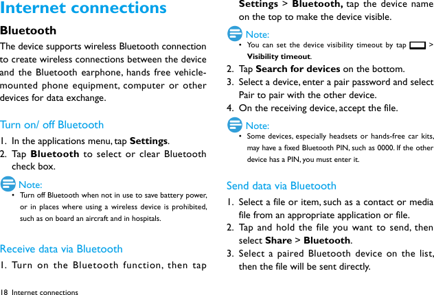 18Internet connectionsBluetoothThe device supports wireless Bluetooth connection to create wireless connections between the device and the Bluetooth earphone, hands free vehicle-mounted phone equipment, computer or other devices for data exchange.Turn on/ off Bluetooth1.  In the applications menu, tap Settings.2.  Ta p  Bluetooth to select or clear Bluetooth check box. Note:&bull; Turn off Bluetooth when not in use to save battery power, or in places where using a wireless device is prohibited, such as on board an aircraft and in hospitals.Receive data via Bluetooth1.  Turn on the Bluetooth function, then tap Settings > Bluetooth, tap the device name on the top to make the device visible. Note:&bull; You can set the device visibility timeout by tap   > Visibility timeout. 2.  Ta p  Search for devices on the bottom.3.  Select a device, enter a pair password and select Pair to pair with the other device. 4.  On the receiving device, accept the file. Note:&bull; Some devices, especially headsets or hands-free car kits, may have a fixed Bluetooth PIN, such as 0000. If the other device has a PIN, you must enter it.Send data via Bluetooth1.  Select a file or item, such as a contact or media file from an appropriate application or file.2.  Tap and hold the file you want to send, then select Share > Bluetooth.3.  Select a paired Bluetooth device on the list, then the file will be sent directly.Internet connections