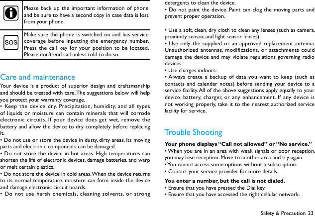 23Safety &amp; PrecautionPlease back up the important information of phone and be sure to have a second copy in case data is lost from your phone.Make sure the phone is switched on and has service coverage before inputting the emergency number. Press the call key for your position to be located. Please don&rsquo;t end call unless told to do so.Care and maintenanceYour device is a product of superior design and craftsmanship and should be treated with care. The suggestions below will help you protect your warranty coverage. &bull;Keepthedevicedry. Precipitation,humidity,andalltypesof liquids or moisture can contain minerals that will corrode electronic circuits. If your device does get wet, remove the battery and allow the device to dry completely before replacing it. &bull;Donotuseorstorethedeviceindusty,dirtyareas.Itsmovingparts and electronic components can be damaged. &bull;Do notstorethedeviceinhotareas.High temperaturescanshorten the life of electronic devices, damage batteries, and warp or melt certain plastics.&bull;Donotstorethedeviceincoldareas.Whenthedevicereturnsto its normal temperature, moisture can form inside the device and damage electronic circuit boards. &bull;Do notuseharsh chemicals, cleaningsolvents, orstrongdetergents to clean the device. &bull;Do notpaintthe device. Paintcanclog themovingpartsandprevent proper operation.&bull;Useasoft,clean,dryclothtocleananylenses(suchascamera,proximity sensor, and light sensor lenses)&bull;Use onlythesuppliedoranapprovedreplacementantenna.Unauthorized antennas, modifications, or attachments could damage the device and may violate regulations governing radio devices. &bull;Usechargesindoors.&bull;Always createabackupof datayouwantto keep(suchascontacts and calendar notes) before sending your device to a service facility. All of the above suggestions apply equally to your device, battery, charger, or any enhancement. If any device is not working properly, take it to the nearest authorized service facility for service.       Trouble ShootingYour phone displays &ldquo;Call not allowed&rdquo; or &ldquo;No service.&rdquo;&bull;Whenyouareinanareawithweaksignalsorpoorreception,you may lose reception. Move to another area and try again.&bull;Youcannotaccesssomeoptionswithoutasubscription.&bull;Contactyourserviceproviderformoredetails.You enter a number, but the call is not dialed.&bull;EnsurethatyouhavepressedtheDialkey.&bull;Ensurethatyouhaveaccessedtherightcellularnetwork.
