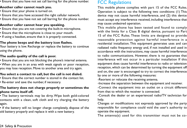 24&bull;Ensurethatyouhavenotsetcallbarringforthephonenumber.Another caller cannot reach you.&bull;Ensurethatyourphoneisturnedon.&bull;Ensurethatyouhaveaccessedtherightcellularnetwork.&bull;Ensurethatyouhavenotsetcallbarringforthephonenumber.Another caller cannot hear you speaking.&bull;Ensurethatyouarenotcoveringthebuilt-inmicrophone.&bull;Ensurethatthemicrophoneisclosetoyourmouth.&bull;Ifusingaheadset,ensurethatitisproperlyconnected.The phone beeps and the battery icon ashes.Your battery is low. Recharge or replace the battery to continue using the phone.The audio quality of the call is poor.&bull;Ensurethatyouarenotblockingthephone&rsquo;sinternalantenna.&bull;Whenyouareinanareawithweaksignalsorpoorreception,you may lose reception. Move to another area and try again.You select a contact to call, but the call is not dialed.&bull;Ensurethatthecorrectnumberisstoredinthecontactlist.&bull;Re-enterandsavethenumber,ifnecessary.The battery does not charge properly or sometimes the phone turns itself off.&bull;Thebatteryterminals may bedirty.Wipebothgold-coloredcontacts with a clean, soft cloth and try charging the battery again.&bull;Ifthebatterywillnolonger chargecompletely,disposeoftheold battery properly and replace it with a new battery.FCC Regulations This mobile phone complies with part 15 of the FCC Rules. Operation is subject to the following two conditions: (1) This device may not cause harmful interference, and (2) this device must accept any interference received, including interference that may cause undesired operation.This mobile phone has been tested and found to comply with the limits for a Class B digital device, pursuant to Part 15 of the FCC Rules. These limits are designed to provide reasonable protection against harmful interference in a residential installation. This equipment generates uses and can radiated radio frequency energy and, if not installed and used in accordance with the instructions, may cause harmful interference to radio communications. However, there is no guarantee that interference will not occur in a particular installation If this equipment does cause harmful interference to radio or television reception, which can be determined by turning the equipment off and on, the user is encouraged to try to correct the interference by one or more of the following measures:-Reorient or relocate the receiving antenna.-Increase the separation between the equipment and receiver.-Connect the equipment into an outlet on a circuit different from that to which the receiver is connected.-Consult the dealer or an experienced radio/TV technician for help.Changes or modifications not expressly approved by the party responsible for compliance could void the user&lsquo;s authority to operate the equipment.The antenna(s) used for this transmitter must not be co-Safety &amp; Precaution