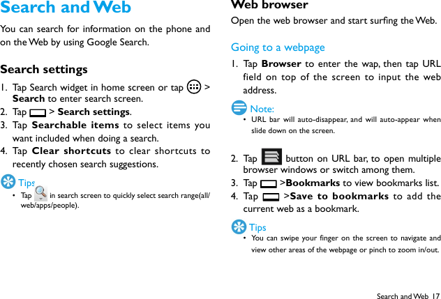 17Search  and WebYou can search for information on the phone and on the Web by using Google Search.Search settings1.  Tap Search widget in home screen or tap    >  Search to enter search screen.2.  Ta p    > Search settings.3.  Ta p   Searchable items to select items you want included when doing a search.4.  Ta p   Clear shortcuts to clear shortcuts to recently chosen search suggestions. Tips&bull; Tap   in search screen to quickly select search range(all/web/apps/people).Web browserOpen the web browser and start surng the Web.Going to a webpage1.  Ta p  Browser to enter the wap, then tap URL field on top of the screen to input the web address. Note:&bull; URL bar will auto-disappear, and will auto-appear when slide down on the screen.2.  Ta p    button on URL bar, to open multiple browser windows or switch among them.3.  Ta p    >Bookmarks to view bookmarks list.4.  Ta p    >Save to bookmarks to add the current web as a bookmark. Tips&bull; You can swipe your finger on the screen to navigate and view other areas of the webpage or pinch to zoom in/out.Search and Web