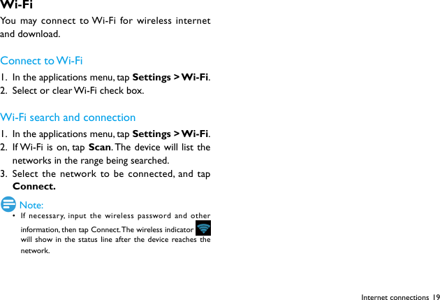 19Internet connectionsWi-FiYou may connect to Wi-Fi for wireless internet and download.Connect  to Wi-Fi1.  In the applications menu, tap Settings  > Wi-Fi.2.  Select or clear Wi-Fi check box.Wi-Fi search and connection1.  In the applications menu, tap Settings  > Wi-Fi.2.  If Wi-Fi is on, tap Scan. The device will list the networks in the range being searched. 3.  Select the network to be connected, and tap Connect. Note:&bull; If necessary, input the wireless password and other information, then tap Connect. The wireless indicator     will show in the status line after the device reaches the network.
