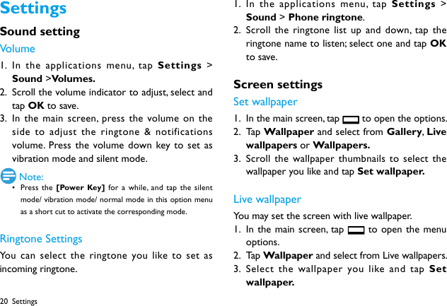 20SettingsSound settingVolume1.  In the applications menu, tap Settings  > Sound >Volumes.2.  Scroll the volume indicator to adjust, select and tap OK to save.3.  In the main screen, press the volume on the side to adjust the ringtone &amp; notifications volume. Press the volume down key to set as vibration mode and silent mode.  Note:&bull; Press the [Power Key] for a while, and tap the silent mode/ vibration mode/ normal mode in this option menu as a short cut to activate the corresponding mode.Ringtone SettingsYou can select the ringtone you like to set as incoming ringtone.1.  In the applications menu, tap Settings  > Sound > Phone ringtone.2.  Scroll the ringtone list up and down, tap the ringtone name to listen; select one and tap OK to save.Screen settingsSet wallpaper1.  In the main screen, tap   to open the options.2.  Ta p  Wallpaper and select from Gallery, Live wallpapers or Wallpapers. 3.  Scroll the wallpaper thumbnails to select the wallpaper you like and tap Set wallpaper.Live wallpaperYou may set the screen with live wallpaper.1.  In the main screen, tap   to open the menu options.2.  Ta p  Wallpaper and select from Live wallpapers.3.  Select the wallpaper you like and tap Set wallpaper.Settings