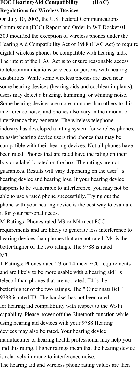 FCC Hearing-Aid Compatibility (HAC)Regulations for Wireless DevicesOn July 10, 2003, the U.S. Federal CommunicationsCommission (FCC) Report and Order in WT Docket 01-309 modified the exception of wireless phones under theHearing Aid Compatibility Act of 1988 (HAC Act) to requiredigital wireless phones be compatible with hearing-aids.The intent of the HAC Act is to ensure reasonable accessto telecommunications services for persons with hearingdisabilities. While some wireless phones are used nearsome hearing devices (hearing aids and cochlear implants),users may detect a buzzing, humming, or whining noise.Some hearing devices are more immune than others to thisinterference noise, and phones also vary in the amount ofinterference they generate. The wireless telephoneindustry has developed a rating system for wireless phones,to assist hearing device users find phones that may becompatible with their hearing devices. Not all phones havebeen rated. Phones that are rated have the rating on theirbox or a label located on the box. The ratings are notguarantees. Results will vary depending on the user&rsquo;shearing device and hearing loss. If your hearing devicehappens to be vulnerable to interference, you may not beable to use a rated phone successfully. Trying out thephone with your hearing device is the best way to evaluateit for your personal needs.M-Ratings: Phones rated M3 or M4 meet FCCrequirements and are likely to generate less interference tohearing devices than phones that are not rated. M4 is thebetter/higher of the two ratings. The 9788 is ratedM3.T-Ratings: Phones rated T3 or T4 meet FCC requirementsand are likely to be more usable with a hearing aid&rsquo;stelecoil than phones that are not rated. T4 is thebetter/higher of the two ratings. The " Cincinnati Bell "9788 is rated T3. The handset has not been ratedfor hearing aid compatibility with respect to the Wi-Ficapability. Please power off the Bluetooth function whileusing hearing aid devices with your 9788 Hearingdevices may also be rated. Your hearing devicemanufacturer or hearing health professional may help youfind this rating. Higher ratings mean that the hearing deviceis relatively immune to interference noise.The hearing aid and wireless phone rating values are then
