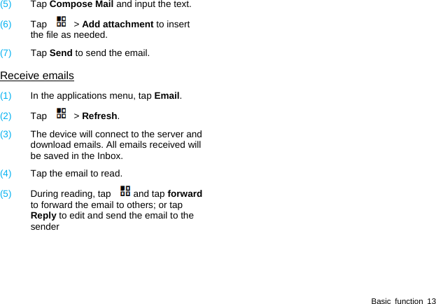  Basic function 13 (5)  Tap Compose Mail and input the text. (6)  Tap  > Add attachment to insert the file as needed. (7)  Tap Send to send the email. Receive emails (1)  In the applications menu, tap Email. (2)  Tap  > Refresh. (3)  The device will connect to the server and download emails. All emails received will be saved in the Inbox. (4)  Tap the email to read. (5)  During reading, tap  and tap forward to forward the email to others; or tap Reply to edit and send the email to the sender 