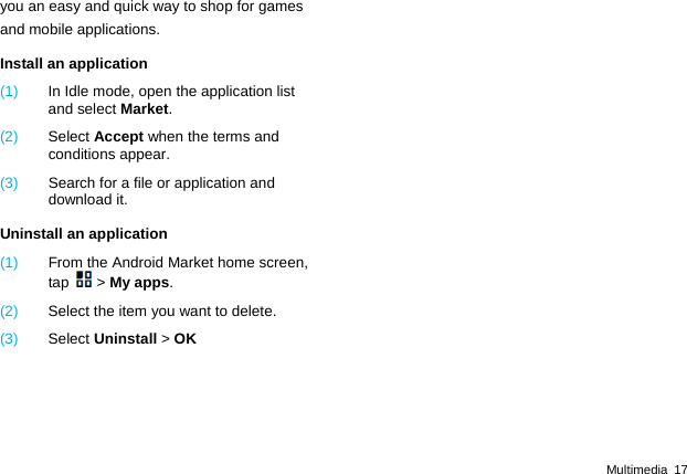  Multimedia 17 you an easy and quick way to shop for games and mobile applications. Install an application (1)  In Idle mode, open the application list and select Market. (2)  Select Accept when the terms and conditions appear. (3)  Search for a file or application and download it. Uninstall an application (1)  From the Android Market home screen, tap > My apps. (2)  Select the item you want to delete. (3)  Select Uninstall > OK