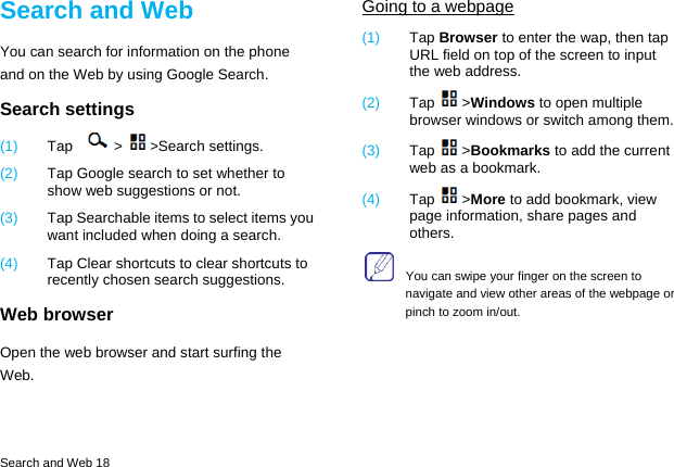  Search and Web 18 Search and Web You can search for information on the phone and on the Web by using Google Search. Search settings (1)  Tap > >Search settings. (2)  Tap Google search to set whether to show web suggestions or not. (3)  Tap Searchable items to select items you want included when doing a search. (4)  Tap Clear shortcuts to clear shortcuts to recently chosen search suggestions. Web browser Open the web browser and start surfing the Web. Going to a webpage (1)  Tap Browser to enter the wap, then tap URL field on top of the screen to input the web address. (2)  Tap >Windows to open multiple browser windows or switch among them. (3)  Tap >Bookmarks to add the current web as a bookmark. (4)  Tap >More to add bookmark, view page information, share pages and others.     You can swipe your finger on the screen to navigate and view other areas of the webpage or pinch to zoom in/out.