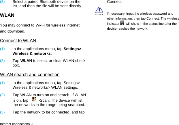  Internet connections 20 (3)  Select a paired Bluetooth device on the list, and then the file will be sent directly. WLAN You may connect to Wi-Fi for wireless internet and download. Connect to WLAN (1)  In the applications menu, tap Settings> Wireless &amp; networks. (2)  Tap WLAN to select or clear WLAN check box. WLAN search and connection (1)  In the applications menu, tap Settings> Wireless &amp; networks> WLAN settings. (2)  Tap WLAN to turn on and search. If WLAN is on, tap  >Scan. The device will list the networks in the range being searched.   (3)  Tap the network to be connected, and tap Connect.     If necessary, input the wireless password and other information, then tap Connect. The wireless indicator   will show in the status line after the device reaches the network. 