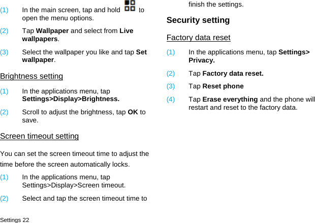 Settings 22 (1)  In the main screen, tap and hold to open the menu options. (2)  Tap Wallpaper and select from Live wallpapers. (3)  Select the wallpaper you like and tap Set wallpaper. Brightness setting (1)  In the applications menu, tap Settings>Display>Brightness. (2)  Scroll to adjust the brightness, tap OK to save. Screen timeout setting You can set the screen timeout time to adjust the time before the screen automatically locks. (1)  In the applications menu, tap Settings>Display>Screen timeout. (2)  Select and tap the screen timeout time to finish the settings. Security setting Factory data reset (1)  In the applications menu, tap Settings> Privacy. (2)  Tap Factory data reset. (3)  Tap Reset phone (4)  Tap Erase everything and the phone will restart and reset to the factory data.  