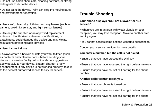  Safety &amp; Precaution 25 &bull; Do not use harsh chemicals, cleaning solvents, or strong detergents to clean the device.   &bull; Do not paint the device. Paint can clog the moving parts and prevent proper operation.  &bull; Use a soft, clean, dry cloth to clean any lenses (such as camera, proximity sensor, and light sensor lenses) &bull; Use only the supplied or an approved replacement antenna. Unauthorized antennas, modifications, or attachments could damage the device and may violate regulations governing radio devices.   &bull; Use charges indoors. &bull; Always create a backup of data you want to keep (such as contacts and calendar notes) before sending your device to a service facility. All of the above suggestions apply equally to your device, battery, charger, or any enhancement. If any device is not working properly, take it to the nearest authorized service facility for service.       Trouble Shooting Your phone displays &ldquo;Call not allowed&rdquo; or &ldquo;No service.&rdquo; &bull; When you are in an area with weak signals or poor reception, you may lose reception. Move to another area and try again. &bull; You cannot access some options without a subscription.   Contact your service provider for more details. You enter a number, but the call is not dialed. &bull; Ensure that you have pressed the Dial key. &bull; Ensure that you have accessed the right cellular network. &bull; Ensure that you have not set call barring for the phone number. Another caller cannot reach you. &bull; Ensure that your phone is turned on. &bull; Ensure that you have accessed the right cellular network. &bull; Ensure that you have not set call barring for the phone 