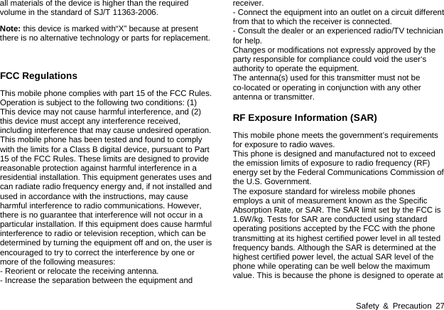  Safety &amp; Precaution 27 all materials of the device is higher than the required volume in the standard of SJ/T 11363-2006. Note: this device is marked with&ldquo;X&rdquo; because at present there is no alternative technology or parts for replacement.  FCC Regulations This mobile phone complies with part 15 of the FCC Rules. Operation is subject to the following two conditions: (1) This device may not cause harmful interference, and (2) this device must accept any interference received, including interference that may cause undesired operation. This mobile phone has been tested and found to comply with the limits for a Class B digital device, pursuant to Part 15 of the FCC Rules. These limits are designed to provide reasonable protection against harmful interference in a residential installation. This equipment generates uses and can radiate radio frequency energy and, if not installed and used in accordance with the instructions, may cause harmful interference to radio communications. However, there is no guarantee that interference will not occur in a particular installation. If this equipment does cause harmful interference to radio or television reception, which can be determined by turning the equipment off and on, the user is encouraged to try to correct the interference by one or more of the following measures: - Reorient or relocate the receiving antenna. - Increase the separation between the equipment and receiver. - Connect the equipment into an outlet on a circuit different from that to which the receiver is connected. - Consult the dealer or an experienced radio/TV technician for help. Changes or modifications not expressly approved by the party responsible for compliance could void the user&lsquo;s authority to operate the equipment. The antenna(s) used for this transmitter must not be co-located or operating in conjunction with any other antenna or transmitter. RF Exposure Information (SAR) This mobile phone meets the government&rsquo;s requirements for exposure to radio waves. This phone is designed and manufactured not to exceed the emission limits of exposure to radio frequency (RF) energy set by the Federal Communications Commission of the U.S. Government.     The exposure standard for wireless mobile phones employs a unit of measurement known as the Specific Absorption Rate, or SAR. The SAR limit set by the FCC is 1.6W/kg. Tests for SAR are conducted using standard operating positions accepted by the FCC with the phone transmitting at its highest certified power level in all tested frequency bands. Although the SAR is determined at the highest certified power level, the actual SAR level of the phone while operating can be well below the maximum value. This is because the phone is designed to operate at 