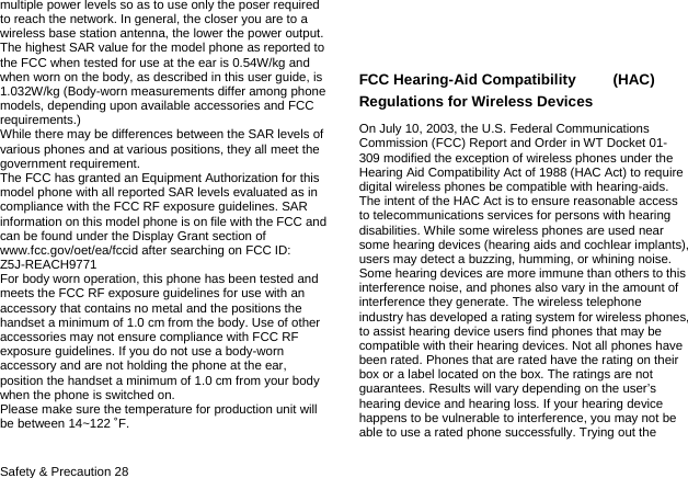  Safety &amp; Precaution 28 multiple power levels so as to use only the poser required to reach the network. In general, the closer you are to a wireless base station antenna, the lower the power output. The highest SAR value for the model phone as reported to the FCC when tested for use at the ear is 0.54W/kg and when worn on the body, as described in this user guide, is 1.032W/kg (Body-worn measurements differ among phone models, depending upon available accessories and FCC requirements.) While there may be differences between the SAR levels of various phones and at various positions, they all meet the government requirement. The FCC has granted an Equipment Authorization for this model phone with all reported SAR levels evaluated as in compliance with the FCC RF exposure guidelines. SAR information on this model phone is on file with the FCC and can be found under the Display Grant section of www.fcc.gov/oet/ea/fccid after searching on FCC ID: Z5J-REACH9771 For body worn operation, this phone has been tested and meets the FCC RF exposure guidelines for use with an accessory that contains no metal and the positions the handset a minimum of 1.0 cm from the body. Use of other accessories may not ensure compliance with FCC RF exposure guidelines. If you do not use a body-worn accessory and are not holding the phone at the ear, position the handset a minimum of 1.0 cm from your body when the phone is switched on. Please make sure the temperature for production unit will be between 14~122 ˚F.   FCC Hearing-Aid Compatibility     (HAC) Regulations for Wireless Devices On July 10, 2003, the U.S. Federal Communications Commission (FCC) Report and Order in WT Docket 01- 309 modified the exception of wireless phones under the Hearing Aid Compatibility Act of 1988 (HAC Act) to require digital wireless phones be compatible with hearing-aids. The intent of the HAC Act is to ensure reasonable access to telecommunications services for persons with hearing disabilities. While some wireless phones are used near some hearing devices (hearing aids and cochlear implants), users may detect a buzzing, humming, or whining noise. Some hearing devices are more immune than others to this interference noise, and phones also vary in the amount of interference they generate. The wireless telephone industry has developed a rating system for wireless phones, to assist hearing device users find phones that may be compatible with their hearing devices. Not all phones have been rated. Phones that are rated have the rating on their box or a label located on the box. The ratings are not guarantees. Results will vary depending on the user&rsquo;s hearing device and hearing loss. If your hearing device happens to be vulnerable to interference, you may not be able to use a rated phone successfully. Trying out the 