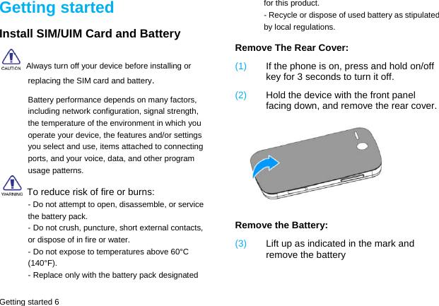  Getting started 6 Getting started Install SIM/UIM Card and Battery  Always turn off your device before installing or replacing the SIM card and battery. Battery performance depends on many factors, including network configuration, signal strength, the temperature of the environment in which you operate your device, the features and/or settings you select and use, items attached to connecting ports, and your voice, data, and other program usage patterns.   To reduce risk of fire or burns: - Do not attempt to open, disassemble, or service the battery pack. - Do not crush, puncture, short external contacts, or dispose of in fire or water. - Do not expose to temperatures above 60&deg;C (140&deg;F). - Replace only with the battery pack designated for this product. - Recycle or dispose of used battery as stipulated by local regulations. Remove The Rear Cover: (1)  If the phone is on, press and hold on/off key for 3 seconds to turn it off. (2)  Hold the device with the front panel facing down, and remove the rear cover.  Remove the Battery:   (3)  Lift up as indicated in the mark and remove the battery 
