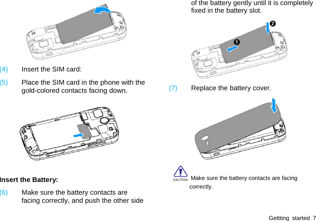  Gettting started 7  (4)  Insert the SIM card: (5)  Place the SIM card in the phone with the gold-colored contacts facing down.  Insert the Battery: (6)  Make sure the battery contacts are facing correctly, and push the other side of the battery gently until it is completely fixed in the battery slot.  (7)  Replace the battery cover.    Make sure the battery contacts are facing correctly. 