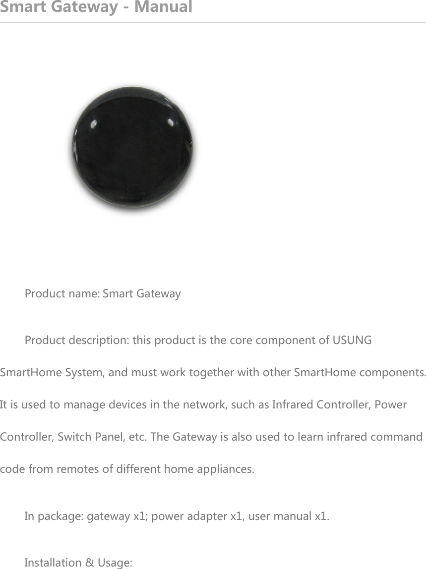 Smart Gateway - Manual  Product name:Smart Gateway Product description: this product is the core component of USUNG SmartHome System, and must work together with other SmartHome components. It is used to manage devices in the network, such as Infrared Controller, Power Controller, Switch Panel, etc. The Gateway is also used to learn infrared command code from remotes of different home appliances. In package: gateway x1; power adapter x1, user manual x1. Installation &amp; Usage: 