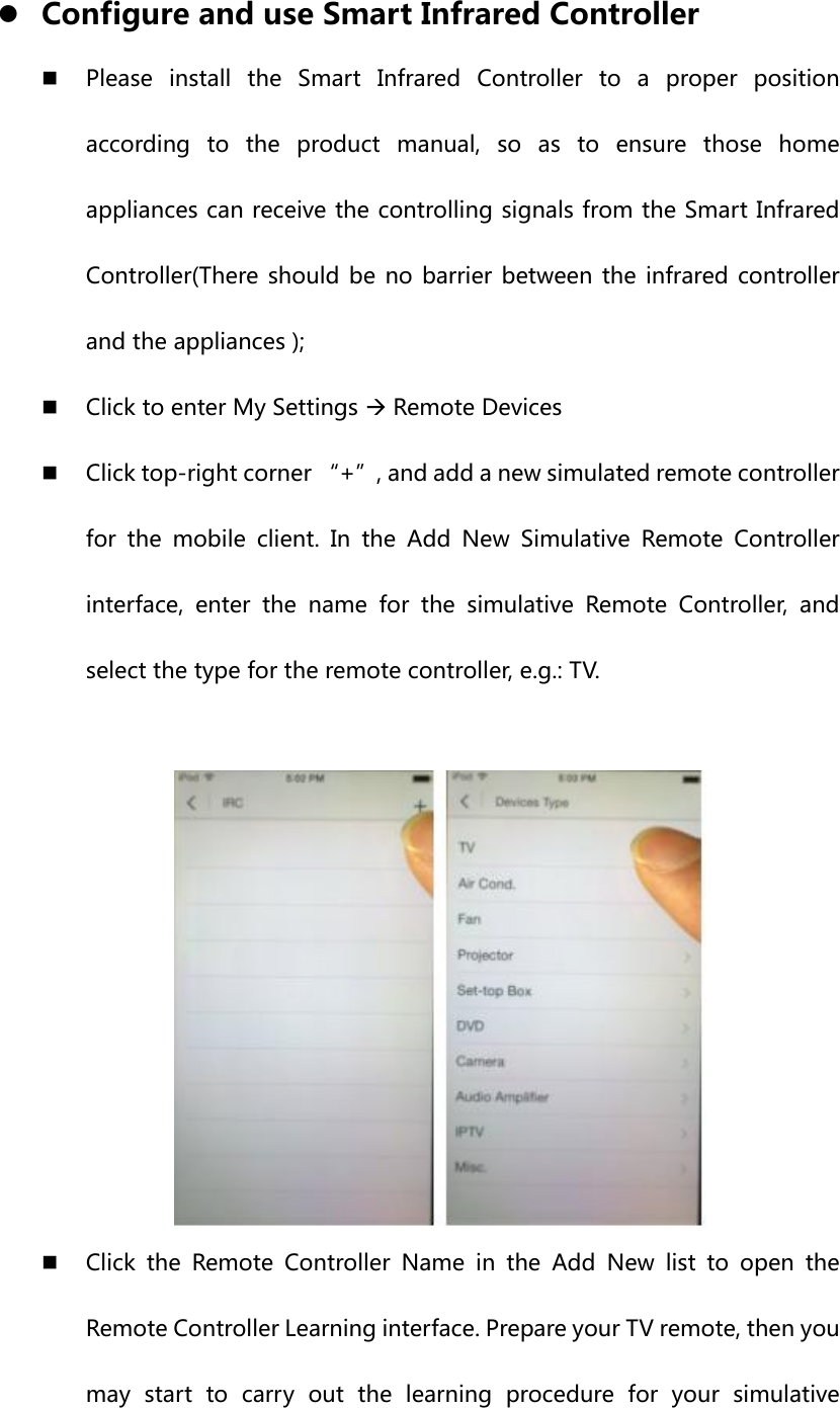 z Configure and use Smart Infrared Controller  Please  install  the  Smart  Infrared  Controller  to  a  proper  position according to the product manual, so as to ensure those home appliances can receive the controlling signals from the Smart Infrared Controller(There should be  no  barrier between  the  infrared controller and the appliances );  Click to enter My Settings Æ Remote Devices  Click top-right corner “+”, and add a new simulated remote controller for the mobile client. In the Add New Simulative Remote Controller interface,  enter  the  name  for  the  simulative  Remote  Controller, and select the type for the remote controller, e.g.: TV.    Click  the  Remote  Controller  Name  in  the  Add  New  list  to  open  the Remote Controller Learning interface. Prepare your TV remote, then you may start to carry out the learning procedure for your simulative 