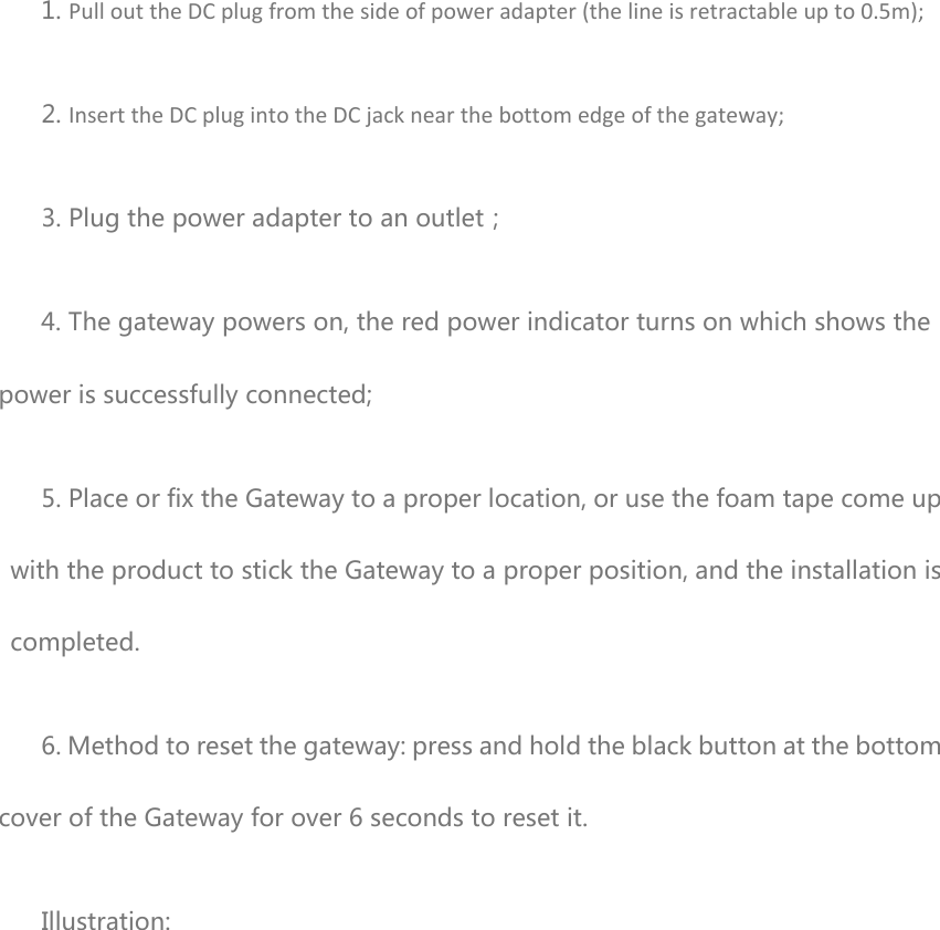   1. PullouttheDCplugfromthesideofpoweradapter(thelineisretractableupto0.5m); 2. InserttheDCplugintotheDCjacknearthebottomedgeofthegateway; 3. Plug the power adapter to an outlet； 4. The gateway powers on, the red power indicator turns on which shows the power is successfully connected; 5. Place or fix the Gateway to a proper location, or use the foam tape come up with the product to stick the Gateway to a proper position, and the installation is completed. 6. Method to reset the gateway: press and hold the black button at the bottom cover of the Gateway for over 6 seconds to reset it. Illustration: 