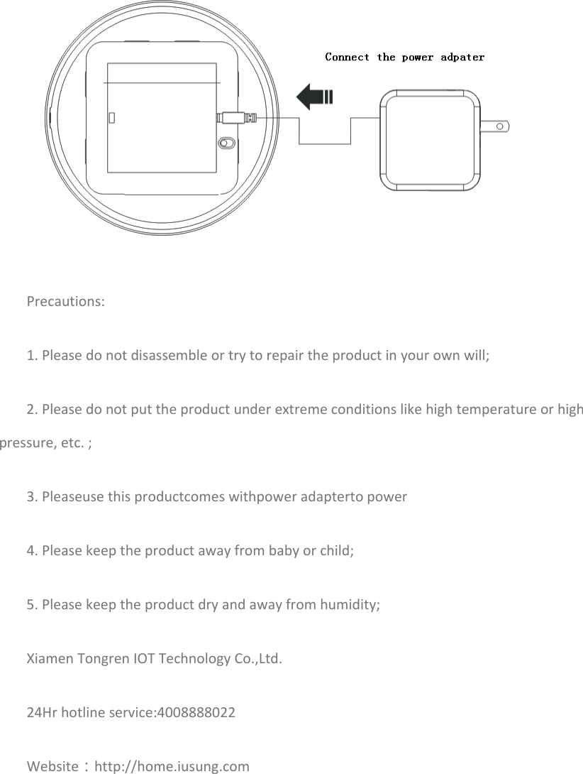  Precautions:1.Pleasedonotdisassembleortrytorepairtheproductinyourownwill;2.Pleasedonotputtheproductunderextremeconditionslikehightemperatureorhighpressure,etc.;3.Pleaseusethisproductcomeswithpoweradaptertopower4.Pleasekeeptheproductawayfrombabyorchild;5.Pleasekeeptheproductdryandawayfromhumidity;XiamenTongrenIOTTechnologyCo.,Ltd.24Hrhotlineservice:4008888022Website：http://home.iusung.com