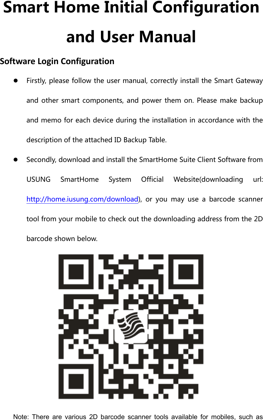 Smart Home Initial Configuration and User Manual SoftwareLoginConfigurationz Firstly, please follow the user manual, correctly install the Smart Gateway and  other  smart  components,  and  power  them  on.  Please  make backup and memo for each device during the installation in accordance with the description of the attached ID Backup Table. z Secondly, download and install the SmartHome Suite Client Software from USUNG  SmartHome  System  Official  Website(downloading  url: http://home.iusung.com/download),  or  you  may  use  a  barcode  scanner tool from your mobile to check out the downloading address from the 2D barcode shown below.    Note:  There  are  various  2D  barcode  scanner  tools  available  for  mobiles,  such  as 